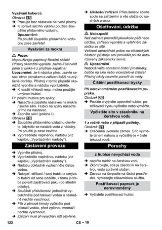 – 10 
Obrázek 
 Pracujte bez nástavce na tvrdé plochy. 
 K úpravě sacího výkonu použijte šou-pátko 
přídavného vzduchu. 
Upozornění: 
Po použití šoupátko přídavného vzdu-chu 
zase zavřete! 
 Pozor: 
Nepoužívejte papírový filtrační sáček! 
Přístroj okamžitě vypněte, začne-li se tvořit 
pěna či uniká-li z přístroje kapalina! 
Upozornění: Je-li nádoba plná, uzavře se 
sací otvor plovákem a zařízení běží na zvý-šené 
obrátky. Přístroj v tomto případě oka-mžitě 
vypněte a nádobu vyprázdněte. 
 K nasátí vlhkosti resp. mokra použijte 
umývací hubici. 
Při použití hubice pro spáry: 
 Nasaďte a zajistěte nástavec na mokré 
/ suché sání. Hubici na spáry nasaďte 
přímo na nástavec. 
 Zapněte sání (poloha I). 
Obrázek 
 Šoupátko přídavného vzduchu otevře-te, 
kdykoliv se nasává voda z nádoby. 
Po použití je zase zavřete. 
 Vyprázdněte naplněnou nádobu (viz 
kapitolu „Vyprázdnění nádoby“). 
 Vypněte přístroj. 
 Vyprázdněte naplněnou nádobu (viz 
kapitolu „Vyprázdnění nádoby“). 
 Nádobu důkladně vypláchněte čistou 
vodou. 
 Rukojeť, stříkací / sací trubku a umýva-cí 
hubici od sebe oddělte, k tomu je tře-ba 
povolit zajišťovací páku (do střední 
polohy), 
 Součásti příslušenství jednotlivě vy-pláchněte 
pod tekoucí vodou a násled-ně 
nechte vyschnout. 
 Filtr z pěnové hmoty vyčistěte pod 
tekoucí vodou, před zpětnou montáží 
nechte vyschnout. 
 Zařízení musí při vysychání stát otevřené. 
 Ukládání zařízení. Příslušenství sbalte 
spolu se zařízením a vše uložte do su-chých 
prostor. 
 Nebezpečí! 
Než začnete provádět jakoukoliv péči nebo 
údržbu, zařízení vypněte a vytáhněte zá-strčku 
ze sítě. 
Veškeré opravářské práce na elektrických 
částech přístroje smí provádět pouze auto-rizovaný 
zákaznický servis. 
 Upozornění 
Nepoužívejte abrazivní čisticí prostředky, 
čističe na sklo nebo víceúčelové čističe! 
Přístroj nikdy nesmíte ponořit do vody. 
Při nerovnoměrném postřikovacím pa-prsku. 
Obrázek 
 Povolte a vyjměte upevnění hubice, po-střikovací 
trysku vyčistěte nebo vyměňte. 
1 x ročně nebo v případě potřeby. 
Obrázek 
 Otáčením uvolněte zámek. Síto vyjmě-te 
tahem nahoru a vyčistěte je v čisté 
tekoucí vodě. 
 naplňte nádrž na čerstvou vodu 
 Zkontrolujte, zda je zásobník na čers-tvou 
vodu správně uložen. 
 Závada na čerpadle na čisticí prostře-dek, 
vyhledejte zákaznickou službu. 
 Vyčistěte postřikovací hubici. 
Vysávání koberců 
Vysávání za mokra 
Zastavení provozu 
Ošetřování, údržba 
Čištění postřikovací trysky 
Vyčistěte síto v zásobníku na 
čerstvou vodu 
Poruchy 
z hubice nevychází voda 
Postřikovací paprsek je 
nerovnoměrný 
122 CS 
 