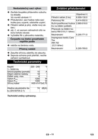 – 11 
Nedostatečný sací výkon 
 Zavřete šoupátko přídavného vzduchu 
na držadle. 
Viz rovněž obrázek 11 
 Příslušenství, sací hadice nebo sací 
trubka jsou ucpané, odstraňte ucpání. 
 Filtrační sáček je plný, vložte nový sá-ček 
( 
 obj. č. viz seznam náhradních dílů na 
konci tohoto návodu 
 Vyčistěte filtr z pěnového materiálu. 
Čerpadlo na čisticí prostředek 
naplňte podle 
 nádrže na čerstvou vodu. 
Přístroj neběží 
 Zasuňte sít'ovou zástrčku do zásuvky. 
 Sepnula ochrana proti přehřátí, nechte 
zařízení vychladnout. 
Technické parametry 
Napětí 
1~ 50/60 Hz 
220 - 240 V 
Síťová pojistka (pomalá) 10 A 
Objem sběrné nádoby 18 l 
Odběr vody, max. 4 l 
Výkon Pjmen 1200 W 
Výkon Pmax 1400 W 
Sít'ový kabel H05-VV-F2x0,75 
Hladina akustického tla-ku 
(EN 60704-2-1) 
Technické změny vyhrazeny. 
74 dB(A) 
Zvláštní příslušenství 
Objednací č. 
Filtrační sáček (5 ks) 6.959-130.0 
Patronový filtr 6.414-552.0 
Ruční postřikovací hubice 
Ex na čištění polštářů 
2.885-018.0 
Přípravek na čištění ko-berců 
RM 519 (1 l láhev) 
Mezinárodní 6.295-771.0 
Impregnace textilu Care 
Tex 
RM 762 
(0,5 l láhev) 
Mezinárodní 6.295-769.0 
CS 123 
 