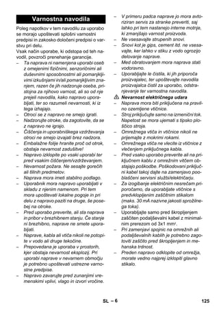 – 6 
Poleg napotkov v tem navodilu za uporabo 
se morajo upoštevati splošni varnostni 
predpisi in zakosko določeni predpisi o var-stvu 
pri delu. 
Vsak način uporabe, ki odstopa od teh na-vodil, 
povzroči prenehanje garancije. 
– Ta naprava ni namenjena uporabi oseb 
z omejenimi fizičnimi, senzoričnimi ali 
duševnimi sposobnostmi ali pomanjklji-vimi 
izkušnjami in/ali pomanjkljivim zna-njem, 
razen če jih nadzoruje oseba, pri-stojna 
za njihovo varnost, ali so od nje 
prejeli navodila, kako napravo upora-bljati, 
ter so razumeli nevarnosti, ki iz 
tega izhajajo. 
– Otroci se z napravo ne smejo igrati. 
– Nadzorujte otroke, da zagotovite, da se 
z napravo ne igrajo. 
– Čiščenja in uporabniškega vzdrževanja 
otroci ne smejo izvajati brez nadzora. 
– Embalažne folije hranite proč od otrok, 
obstaja nevarnost zadušitve! 
– Napravo izklopite po vsaki uporabi ter 
pred vsakim čiščenjem/vzdrževanjem. 
– Nevarnost požara. Ne sesajte gorečih 
ali tlilnih predmetov. 
– Naprava mora imeti stabilno podlago. 
– Uporabnik mora napravo uporabljati v 
skladu z njenim namenom. Pri tem 
mora upoštevati lokalne pogoje in pri 
delu z napravo paziti na druge, še pose-bej 
na otroke. 
– Pred uporabo preverite, ali sta naprava 
in pribor v brezhibnem stanju. Če stanje 
ni brezhibno, naprave ne smete upora-bljati. 
– Naprave, kabla ali vtiča nikoli ne potopi-te 
v vodo ali druge tekočine. 
– Prepovedana je uporaba v prostorih, 
kjer obstaja nevarnost eksplozij. Pri 
uporabi naprave v nevarnem območju 
je potrebno upoštevati ustrezne varno-stne 
predpise. 
– Napravo zavarujte pred zunanjimi vre-menskimi 
vplivi, vlago in izvori vročine. 
– V primeru padca naprave jo mora avto-riziran 
servis za stranke preveriti, saj 
lahko pri tem nastanejo interne motnje, 
ki zmanjšajo varnost proizvoda. 
– Ne vsesavajte strupenih snovi. 
– Snovi kot je gips, cement itd. ne vsesa-vajte, 
ker lahko v stiku z vodo ogrozijo 
delovanje naprave. 
– Med obratovanjem mora naprava stati 
vodoravno. 
– Uporabljajte le čistila, ki jih priporoča 
proizvajalec, ter upoštevajte navodila 
proizvajalca čistil za uporabo, odstra-njevanje 
ter varnostna navodila. 
 Nevarnost električnega udara 
– Naprava mora biti priključena na pravil-no 
ozemljene vtičnice. 
– Stroj priključujte samo na izmenični tok. 
Napetost se mora ujemati s tipsko plo-ščico 
stroja. 
– Omrežnega vtiča in vtičnice nikoli ne 
prijemajte z mokrimi rokami. 
– Omrežnega vtiča ne vlecite iz vtičnice z 
vlečenjem priključnega kabla. 
– Pred vsako uporabo preverite ali na pri-ključnem 
kablu z omrežnim vitčem ob-stajajo 
poškodbe. Poškodovani priključ-ni 
kabel takoj dajte na zamenjavo poo-blaščeni 
servisni službi/električarju. 
– Za izogibanje električnim nesrečam pri-poročamo, 
da uporabljate vtičnice s 
predvklopljenim zaščitnim stikalom 
(maks. 30 mA nazivne jakosti sprožilne-ga 
toka). 
– Uporabljajte samo pred škropljenjem 
zaščiten podaljševalni kabel z minimal-nim 
prerezom od 3x1 mm2. 
– Pri zamenjavi spojnic na omrežnih ali 
podaljševalnih kablih je potrebno zago-toviti 
zaščito pred škropljenjem in me-hanska 
trdnost. 
– Preden napravo odklopite od omrežja, 
morate vedno najprej izklopiti glavno 
stikalo. 
Varnostna navodila 
SL 125 
 