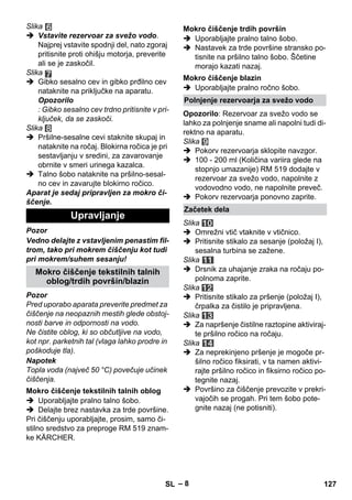 – 8 
Slika 
 Vstavite rezervoar za svežo vodo. 
Najprej vstavite spodnji del, nato zgoraj 
pritisnite proti ohišju motorja, preverite 
ali se je zaskočil. 
Slika 
 Gibko sesalno cev in gibko prđilno cev 
nataknite na priključke na aparatu. 
Opozorilo 
: Gibko sesalno cev trdno pritisnite v pri-ključek, 
da se zaskoči. 
Slika 
 Pršilne-sesalne cevi staknite skupaj in 
nataknite na ročaj. Blokirna ročica je pri 
sestavljanju v sredini, za zavarovanje 
obrnite v smeri urinega kazalca. 
 Talno šobo nataknite na pršilno-sesal-no 
cev in zavarujte blokirno ročico. 
Aparat je sedaj pripravljen za mokro či-ščenje. 
Pozor 
Vedno delajte z vstavljenim penastim fil-trom, 
tako pri mokrem čiščenju kot tudi 
pri mokrem/suhem sesanju! 
Pozor 
Pred uporabo aparata preverite predmet za 
čiščenje na neopaznih mestih glede obstoj-nosti 
barve in odpornosti na vodo. 
Ne čistite oblog, ki so občutljive na vodo, 
kot npr. parketnih tal (vlaga lahko prodre in 
poškoduje tla). 
Napotek 
Topla voda (največ 50 °C) povečuje učinek 
čiščenja. 
 Uporabljajte pralno talno šobo. 
 Delajte brez nastavka za trde površine. 
Pri čiščenju uporabljajte, prosim, samo či-stilno 
sredstvo za preproge RM 519 znam-ke 
KÄRCHER. 
 Uporabljajte pralno talno šobo. 
 Nastavek za trde površine stransko po-tisnite 
na pršilno talno šobo. Ščetine 
morajo kazati nazaj. 
 Uporabljajte pralno ročno šobo. 
Opozorilo: Rezervoar za svežo vodo se 
lahko za polnjenje sname ali napolni tudi di-rektno 
na aparatu. 
Slika 
 Pokorv rezervoarja sklopite navzgor. 
 100 - 200 ml (Količina variira glede na 
stopnjo umazanije) RM 519 dodajte v 
rezervoar za svežo vodo, napolnite z 
vodovodno vodo, ne napolnite preveč. 
 Pokorv rezervoarja ponovno zaprite. 
Slika 
 Omrežni vtič vtaknite v vtičnico. 
 Pritisnite stikalo za sesanje (položaj I), 
sesalna turbina se zažene. 
Slika 
 Drsnik za uhajanje zraka na ročaju po-polnoma 
zaprite. 
Slika 
 Pritisnite stikalo za pršenje (položaj I), 
črpalka za čistilo je pripravljena. 
Slika 
 Za napršenje čistilne raztopine aktiviraj-te 
pršilno ročico na ročaju. 
Slika 
 Za neprekinjeno pršenje je mogoče pr-šilno 
ročico fiksirati, v ta namen aktivi-rajte 
pršilno ročico in fiksirno ročico po-tegnite 
nazaj. 
 Površino za čiščenje prevozite v prekri-vajočih 
se progah. Pri tem šobo pote-gnite 
nazaj (ne potisniti). 
Upravljanje 
Mokro čiščenje tekstilnih talnih 
oblog/trdih površin/blazin 
Mokro čiščenje tekstilnih talnih oblog 
Mokro čiščenje trdih površin 
Mokro čiščenje blazin 
Polnjenje rezervoarja za svežo vodo 
Začetek dela 
SL 127 
 