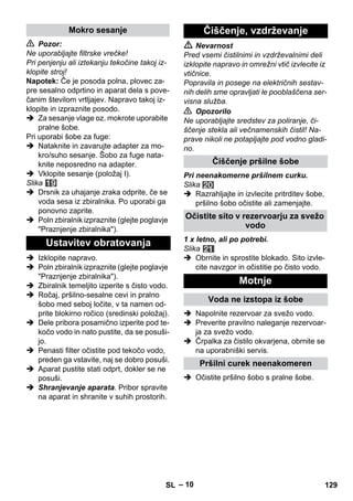 – 10 
 Pozor: 
Ne uporabljajte filtrske vrečke! 
Pri penjenju ali iztekanju tekočine takoj iz-klopite 
stroj! 
Napotek: Če je posoda polna, plovec za-pre 
sesalno odprtino in aparat dela s pove-čanim 
številom vrtljajev. Napravo takoj iz-klopite 
in izpraznite posodo. 
 Za sesanje vlage oz. mokrote uporabite 
pralne šobe. 
Pri uporabi šobe za fuge: 
 Nataknite in zavarujte adapter za mo-kro/ 
suho sesanje. Šobo za fuge nata-knite 
neposredno na adapter. 
 Vklopite sesanje (položaj I). 
Slika 
 Drsnik za uhajanje zraka odprite, če se 
voda sesa iz zbiralnika. Po uporabi ga 
ponovno zaprite. 
 Poln zbiralnik izpraznite (glejte poglavje 
Praznjenje zbiralnika). 
 Izklopite napravo. 
 Poln zbiralnik izpraznite (glejte poglavje 
Praznjenje zbiralnika). 
 Zbiralnik temeljito izperite s čisto vodo. 
 Ročaj, pršilno-sesalne cevi in pralno 
šobo med seboj ločite, v ta namen od-prite 
blokirno ročico (sredinski položaj). 
 Dele pribora posamično izperite pod te-kočo 
vodo in nato pustite, da se posuši-jo. 
 Penasti filter očistite pod tekočo vodo, 
preden ga vstavite, naj se dobro posuši. 
 Aparat pustite stati odprt, dokler se ne 
posuši. 
 Shranjevanje aparata. Pribor spravite 
na aparat in shranite v suhih prostorih. 
 Nevarnost 
Pred vsemi čistilnimi in vzdrževalnimi deli 
izklopite napravo in omrežni vtič izvlecite iz 
vtičnice. 
Popravila in posege na električnih sestav-nih 
delih sme opravljati le pooblaščena ser-visna 
služba. 
 Opozorilo 
Ne uporabljajte sredstev za poliranje, či-ščenje 
stekla ali večnamenskih čistil! Na-prave 
nikoli ne potapljajte pod vodno gladi-no. 
Pri neenakomerne pršilnem curku. 
Slika 
 Razrahljajte in izvlecite pritrditev šobe, 
pršilno šobo očistite ali zamenjajte. 
1 x letno, ali po potrebi. 
Slika 
 Obrnite in sprostite blokado. Sito izvle-cite 
navzgor in očistitie po čisto vodo. 
 Napolnite rezervoar za svežo vodo. 
 Preverite pravilno naleganje rezervoar-ja 
za svežo vodo. 
 Črpalka za čistilo okvarjena, obrnite se 
na uporabniški servis. 
 Očistite pršilno šobo s pralne šobe. 
Mokro sesanje 
Ustavitev obratovanja 
Čiščenje, vzdrževanje 
Čiščenje pršilne šobe 
Očistite sito v rezervoarju za svežo 
vodo 
Motnje 
Voda ne izstopa iz šobe 
Pršilni curek neenakomeren 
SL 129 
 