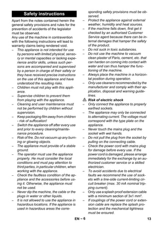 – 6 
Apart from the notes contained herein the 
general safety provisions and rules for the 
prevention of accidents of the legislator 
must be observed. 
Any use of the machine in contravention 
with the following instructions will lead to 
warranty claims being rendered void. 
– This appliance is not intended for use 
by persons with limited physical, senso-ry 
or mental capacities or lacking expe-rience 
and/or skills, unless such per-sons 
are accompanied and supervised 
by a person in charge of their safety or 
they have received precise instructions 
on the use of this appliance and have 
understood the resulting risks. 
– Children must not play with this appli-ance. 
– Supervise children to prevent them 
from playing with the appliance. 
– Cleaning and user maintenance must 
not be performed by children without 
supervision. 
– Keep packaging film away from children 
- risk of suffocation! 
– Switch the appliance off after every use 
and prior to every cleaning/mainte-nance 
procedure. 
– Risk of fire. Do not vacuum up any burn-ing 
or glowing objects. 
– The appliance must provide of a stable 
ground. 
– The operator must use the appliance 
properly. He must consider the local 
conditions and must pay attention to 
third parties, in particular children, when 
working with the appliance. 
– Check the faultless condition of the ap-pliance 
and the accessories before us-ing 
it. Otherwise, the appliance must 
not be used. 
– Never dip the machine, the cable or the 
plugs in water or other liquids. 
– It is not allowed to use the appliance in 
hazardous locations. If the appliance is 
used in hazardous areas the corre-sponding 
safety provisions must be ob-served. 
– Protect the appliance against external 
weather, humidity and heat sources. 
– If the machine falls down, first get it 
checked by an authorised Customer 
Service agent because there can be in-ternal 
damages that hamper the safety 
of the product. 
– Do not suck in toxic substances. 
– Do not use the machine to vacuum 
clean plaster of Paris, cement, etc. that 
can harden on coming into contact with 
water and can thus hamper the func-tioning 
of the machine. 
– Always place the machine in a horizon-tal 
position during operation. 
– Only use cleaners recommended by the 
manufacturer and comply with their ap-plication, 
disposal and warning guide-lines. 
 Risk of electric shock 
– Only connect the appliance to properly 
earthed sockets. 
– The appliance may only be connected 
to alternating current. The voltage must 
correspond with the type plate on the 
appliance. 
– Never touch the mains plug and the 
socket with wet hands. 
– Do not pull the plug from the socket by 
pulling on the connecting cable. 
– Check the power cord with mains plug 
for damage before every use. If the 
power cord is damaged, please arrange 
immediately for the exchange by an au-thorized 
customer service or a skilled 
electrician. 
– To avoid accidents due to electrical 
faults we recommend the use of sock-ets 
with a line-side current-limiting cir-cuit 
breaker (max. 30 mA nominal trip-ping 
current). 
– Only use a splash proof extension cable 
with a minimum section of 3x1 mm². 
– If couplings of the power cord or exten-sion 
cable are replace the splash pro-tection 
and the mechanical tightness 
must be ensured. 
Safety instructions 
EN 13 
 