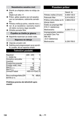 – 11 
Nezadostna sesalna moč 
 Drsnik za uhajanje zraka na ročaju za-prite. 
Glejte tudi sliko 11 
 Pribor, gibke sesalne cevi ali sesalne 
cevi so zamašene, odstranite zamaši-tev. 
 Filtrska vrečka je polna, vstavite novo. ( 
 nar. št. je navedena v seznamu rezerv-nih 
delov na koncu tega navodila 
 Očistite penaste filtre. 
Črpalka za čistilo je glasna 
 Napolnite rezervoar za svežo vodo. 
Naprava ne deluje 
 Vtaknite omrežni vtič. 
 Zaščita pred pregrevanjem se je sproži-la, 
pustite, da se naprava ohladi. 
Tehnični podatki 
Napetost 
1~ 50/60 Hz 
220 - 240 V 
Omrežna varovalka 
(inertna) 
10 A 
Prostornina posode 18 l 
Poraba vode, max. 4 l 
Moč Pnazivna 1200 W 
Moč Pmaks. 1400 W 
Omrežni kabel H05-VV-F2x0,75 
Nivo zvočnega tlaka (EN 
60704-2-1) 
74 dB(A) 
Pridržana pravica do tehničnih spre-memb! 
Poseben pribor 
Naroč. št. 
Filtrske vrečke (5 kom) 6.959-130.0 
Patronski filter 6.414-552.0 
Pršilna ročna šoba za či-ščenje 
blazin 
2.885-018.0 
Čistilo za preproge RM 
519 (1 l steklenica) 
Mednarodno 6.295-771.0 
Impregnacijsko sredstvo 
za tekstil Care Tex 
RM 762 
(0,5 l steklenica) 
Mednarodno 6.295-769.0 
130 SL 
 