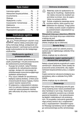 – 5 
Szanowny Kliencie! 
Przed pierwszym użyciem urzą-dzenia 
należy przeczytać orygi-nalną 
instrukcję obsługi, postępować we-dług 
jej wskazań i zachować ją do później-szego 
wykorzystania lub dla następnego 
użytkownika. 
To urządzenie zostało opracowane do 
użytku prywatnego i nie jest przeznaczone 
do zastosowania przemysłowego. 
– Kupując ten produkt, nabyli Państwo 
urządzenie do natryskiwania ekstrak-cyjnego, 
służące do rutynowego lub 
podstawowego czyszczenia wgłębnego 
wykładzin dywanowych. 
– Przy użyciu wkładki do spryskiwaczy, 
będącej częścią dostawy, a która prze-znaczona 
jest do dyszy myjącej, można 
czyścić twarde nawierzchnie. 
– W połączeniu z odpowiednimi akceso-riami 
(w zakresie dostawy) urządzenie 
może być wykorzystywane również 
jako odkurzacz do pracy na mokro/su-cho. 
Materiały użyte do opakowania na-dają 
się do recyklingu. Opakowania 
nie należy wrzucać do zwykłych po-jemników 
na śmieci, lecz do pojem-ników 
na surowce wtórne. 
Zużyte urządzenia zawierają cenne 
surowce wtórne, które powinny być 
oddawane do utylizacji. Z tego powo-du 
należy usuwać zużyte urządzenia 
za pośrednictwem odpowiednich sy-stemów 
utylizacji. 
Wskazówki dotyczące składników (REACH) 
Aktualne informacje dotyczące składników 
znajdują się pod: 
www.kaercher.com/REACH 
(Adres znajduje się na odwrocie) 
W przypadku pytań lub usterek prosimy 
zwrócić się do najbliższego oddziału firmy 
KÄRCHER. 
(Adres znajduje się na odwrocie) 
Należy używać jedynie oryginalnych części 
zamiennych i akcesoriów, które zostały do-puszczone 
przez producenta, aby zagwa-rantować 
bezpieczeństwo pracy z urządze-niem. 
Części zamienne i akcesoria dostępne są u 
sprzedawcy albo w oddziale firmy KÄR-CHER. 
(Adres znajduje się na odwrocie) 
W każdym kraju obowiązują warunki gwa-rancji 
wydanej przez nasze przedstawiciel-stwo 
handlowe w tym kraju. Ewentualne 
usterki urządzenia usuwane są w okresie 
gwarancji bezpłatnie, o ile spowodowane 
są błędem materiałowym lub produkcyj-nym. 
W przypadku roszczenia gwarancyj-nego 
proszę zwrócić się z urządzeniem 
wraz z wyposażeniem i dowodem kupna 
do Waszego sprzedawcy lub do najbliższe-go 
autoryzowanego punktu serwisowego. 
Spis treści 
Instrukcje ogólne . . . . . . . . . . . PL . . .5 
Wskazówki bezpieczeństwa. . . PL . . .6 
Uruchomienie . . . . . . . . . . . . . . PL . . .7 
Obsługa . . . . . . . . . . . . . . . . . . PL . . .8 
Wyłączenie z ruchu . . . . . . . . . PL . .10 
Czyszczenie i konserwacja . . . PL . . 11 
Zakłócenia . . . . . . . . . . . . . . . . PL . . 11 
Dane techniczne . . . . . . . . . . . PL . .12 
Wyposażenie specjalne . . . . . . PL . .12 
Instrukcje ogólne 
Użytkowanie zgodne z 
przeznaczeniem 
Ochrona środowiska 
Serwis firmy 
Zamawianie części zamiennych i 
akcesoriów specjalnych 
Gwarancja 
PL 131 
 