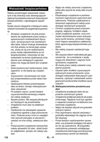 – 6 
Należy przestrzegać wskazówek zawar-tych 
w tej instrukcji oraz obowiązujących 
ogólnych przepisów prawnych dotyczących 
bezpieczeństwa i zapobiegania wypad-kom. 
Każde użycie niezgodne z bieżącymi wska-zówkami 
prowadzi do wygaśnięcia gwaran-cji. 
– Niniejsze urządzenie nie jest przewi-dziane 
do użytkowania przez osoby o 
ograniczonych możliwościach fizycz-nych, 
sensorycznych lub mentalnych 
albo takie, którym brakuje doświadcze-nia 
i/lub wiedzy na temat jego używa-nia, 
chyba że są one nadzorowane 
przez osobę odpowiedzialną za ich 
bezpieczeństwo i otrzymały od niej 
wskazówki na temat użytkowania urzą-dzenia 
oraz istniejących zagrożeń. 
– Dzieci nie mogą się bawić tym urządze-niem. 
– Dzieci powinny być nadzorowane, żeby 
zapewnić, iż nie bawią się urządze-niem. 
– Czyszczenie i konserwacja nie może 
być przeprowadzana przez dzieci bez 
nadzoru. 
– Opakowania foliowe przechowywać 
dala od dzieci; istnieje niebezpieczeń-stwo 
uduszenia! 
– Po każdym użyciu i przed każdym 
czyszczeniem/konserwacją urządze-nie 
należy wyłączyć. 
– Ryzyko pożaru. Nie zasysać płonących 
ani żarzących się przedmiotów. 
– Urządzenie musi stać na stabilnym 
podłożu. 
– Użytkownik ma obowiązek używania 
urządzenia zgodnie z jego przeznacze-niem. 
Podczas pracy musi on uwzględ-niać 
warunki panujące w otoczeniu i 
uważać na inne osoby, zwłaszcza dzie-ci. 
– Przed użyciem urządzenia i akcesoriów 
należy sprawdzić ich stan. Jeżeli budzi 
on wątpliwości, sprzętu nie należy uży-wać. 
– Nigdy nie należy zanurzać urządzenia, 
kabla albo wtyczki do wody albo innych 
płynów. 
– Eksploatacja urządzenia w pomiesz-czeniach 
zagrożonych wybuchem jest 
zabroniona. Podczas użytkowania w 
obszarach zagrożonych należy prze-strzegać 
stosownych przepisów. 
– Chronić urządzenie przed zmianami 
pogody, wilgocią i źródłami ciepła. 
– Jeżeli urządzenie spadnie, musi ono 
zostać skontrolowane przez autoryzo-wany 
punkt serwisu, ponieważ mogą 
mieć miejsce wewnętrzne zakłócenia, 
które ograniczają bezpieczeństwo pro-duktu. 
– Nie należy zasysać substancji trują-cych. 
– Nie zasysać takich materiałów jak gips, 
cement itp., bo w kontakcie z wodą 
mogą one stwardnieć i zagrozić funk-cjonowaniu 
urządzenia. 
– W czasie pracy należy ustawiać urzą-dzenie 
poziomo. 
– Używać tylko środków czyszczących 
zalecanych przez producenta i prze-strzegać 
wskazówek dotyczących użyt-kowania, 
utylizacji i wskazówek ostrze-gawczych 
producentów środków czysz-czących. 
 Niebezpieczeństwo porażenia prą-dem 
– Urządzenie przyłączać tylko do po-prawnie 
uziemionych gniazd. 
– Urządzenie podłączać jedynie do prądu 
zmiennego. Napięcie musi być zgodne 
z napięciem podanym na tabliczce zna-mionowej 
urządzenia. 
– Nigdy nie dotykać wtyczki ani gniazdka 
mokrymi rękami. 
– Przy wyjmowaniu wtyczki sieciowej z 
gniazdka wtykowego nie ciągnąc za ka-bel 
sieciowy. 
– Przed każdym zastosowaniem spraw-dzać, 
czy przewód zasilający lub wtycz-ka 
nie są uszkodzone. W przypadku 
uszkodzenia przewodu zasilającego 
niezwłocznie zlecić jego wymianę przez 
autoryzowany serwis lub elektryka. 
Wskazówki bezpieczeństwa 
132 PL 
 