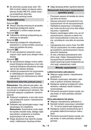 – 9 
 Do zbiornika czystej wody wlać 100 - 
200 ml (ilość zależy od stopnia zabru-dzenia) 
środka RM 519, dodać wody - 
nie przepełniać zbiornika. 
 Ponownie zamknąć korek. 
Rysunek 
 Włożyć wtyczkę sieciową do gniazdka. 
 Nacisnąć przełącznik ssania 
(położenie I), turbina ssąca pracuje. 
Rysunek 
 Całkowicie zamknąć przepustnicę po-wietrzną 
na rękojeści. 
Rysunek 
 Nacisnąć przełącznik natryskiwania 
(położenie I), pompa środka czyszczą-cego 
jest gotowa do pracy. 
Rysunek 
 W celu spryskania roztworem czysz-czącym 
użyć rączki przy dźwigni natry-skowej. 
Rysunek 
 Do spryskiwania stałego można zablo-kować 
dźwignię natryskową, w tym celu 
nacisnąć dźwignię natryskową i pociąg-nąć 
do tyłu klawisz blokady. 
 Jeździć po powierzchni do czyszczenia 
w nakładających się pasach. Dyszę 
ciągnąć przy tym skierowaną ku tyłowi 
(nie pchać). 
Wskazówka: Gdy zbiornik jest pełen, pły-wak 
zamyka otwór ssawny, a turbina ssaw-na 
pracuje na zwiększonych obrotach. Na-tychmiast 
wyłączyć urządzenie i opróżnić 
zbiornik. 
 Wyłączyć urządzenie, w tym celu nacis-nąć 
przełącznik ssania i natryskiwania 
(położenie 0). 
 Oddzielić wąż spryskująco-ssący i wąż 
spryskujący od urządzenia. 
Wskazówka: Ewentualnie może dojść 
do wycieku resztek wody, dlatego najle-piej 
położyć urządzenie w brodziku 
prysznicowym lub w wannie. 
 Wyjąć akcesoria oraz zbiornik czystej 
wody i odblokować obudowę silnika. 
 Zdjąć obudowę silnika i opróżnić zbiornik. 
– Pracować zawsze od światła do cienia 
(od okna do drzwi). 
– Zawsze pracować od powierzchni wy-czyszczonych 
od nie wyczyszczonych. 
– Wykładzina dywanowa z krawędzią z 
juty może się skurczyć przy zbyt wilgot-nej 
pracy i wypłowieć. 
– Dywany zawierające wiele runa, po ich 
wyczyszczeniu, jeszcze w stanie mo-krym 
wyszczotkować w kierunku runa 
(np. szczotką do runa albo do szorowa-nia). 
– Impregnacja przy użyciu Care Tex RM 
762 po czyszczeniu na mokro zapobie-ga 
szybkiemu zanieczyszczeniu się po-wierzchni 
tekstylnej. 
– W celu uniknięcia powstawania odci-sków 
wzgl. miejsc rdzawoplamistych, 
wyczyszczonym powierzchniom po-zwolić 
wyschnąć przed chodzeniem po 
nich wzgl. wstawieniem mebli. 
 Włączyć opcję ssania i natryskiwania 
(położenie I). 
 Roztwór czyszczący natryskać i ode-ssać 
w jednym procesie roboczym. 
 Następnie wyłączyć przełącznik natry-skiwania 
i odessać resztki roztworu 
czyszczącego. 
 Ponownie wyczyścić dywan czystą, cie-płą 
wodą i w razie potrzeby zaimpre-gnować. 
 Włączyć natryskiwanie (położenie I). 
 Nanieść roztwór czyszczący i odczekać 
10 - 15 minut (ssanie jest wyłączone). 
 Następnie czyścić powierzchnię jak w 
przypadku lekkich/normalnych zabru-dzeń. 
 Ponownie wyczyścić dywan czystą, cie-płą 
wodą i w razie potrzeby zaimpre-gnować. 
Rozpoczęcie pracy 
Opróżnianie zbiornika podczas pracy 
Wskazówki dotyczące czyszczenia i 
sposobu pracy 
Metody czyszczenia 
Lekkie/normalne zabrudzenia 
Silne zabrudzenia lub plamy 
PL 135 
 