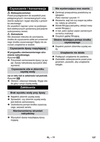 – 11 
 Niebezpieczeństwo 
Przed przystąpieniem do wszelkich prac 
pielęgnacyjnych i konserwacyjnych urzą-dzenie 
wyłączyć i wyjąć wtyczkę z gniazd-ka 
sieciowego. 
Do wszelkich napraw i prac na podzespo-łach 
elektrycznych uprawniony jest jedynie 
autoryzowany serwis. 
 Ostrzeżenie 
Nie stosować mleczka do szorowania, 
środka do czyszczenia szkła ani uniwersal-nego 
środka czyszczącego! Nigdy nie za-nurzać 
urządzenia w wodzie. 
W przypadku nierównomiernego stru-mienia 
natryskowego. 
Rysunek 
 Poluzować zamocowanie dyszy i ją wy-jąć. 
Dyszę natryskową wyczyścić albo 
wymienić. 
raz w roku lub w zależności od potrzeb. 
Rysunek 
 Obrócić i otworzyć blokadę. Wyjąć sito 
do góry i umyć czystą wodą. 
 Napełnić zbiornik czystej wody 
 Sprawdzić, czy zbiornik czystej wody 
jest dobrze zamocowany. 
 Uszkodzona pompa środka czyszczą-cego, 
wezwać serwis. 
 Wyczyścić dyszę rozpylającą dyszy 
myjącej. 
 Zamknąć przepustnicę powietrzną na 
rękojeści. 
Patrz również rysunek 11 
 Akcesoria, wąż lub rury ssące są zatka-ne; 
należy je udrożnić. 
 Worek filtrujący jest pełny; włożyć nowy 
worek filtrujący ( 
 nr kat. patrz wykaz części zamiennych 
na końcu instrukcji 
 Oczyścić gąbkę filtrującą. 
 Dopełnić poziom zbiornika czystej wo-dy. 
 Podłączyć urządzenie do zasilania. 
 Zadziałało zabezpieczenie przed prze-grzaniem, 
pozwolić, aby urządzenie 
ostygło. 
Czyszczenie i konserwacja 
Czyszczenie dyszy rozpylającej 
Czyszczenie sita w zbiorniku 
czystej wody 
Zakłócenia 
Brak wycieku wody przy dyszy 
Nierównomierny strumień 
natryskowy 
Nie wystarczająca moc ssania 
Głośno działająca pompa środka 
czyszczącego 
Urządzenie nie działa 
PL 137 
 