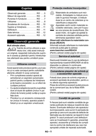 – 5 
Mult stimate client, 
Înainte de prima utilizare a apa-ratului 
dvs. citiţi acest instrucţi-uni 
original, respectaţi instrucţiunile cuprin-se 
în acesta şi păstraţi-l pentru întrebuinţa-rea 
ulterioară sau pentru următorii pose-sori. 
Acest aparat este prevăzut pentru uzul cas-nic 
şi nu este conceput pentru solicitările 
aferente utilizării în scop comercial. 
– Prin cumpărarea acestui aparat aţi 
achiziţionat un aspirator pulverizator, 
potrivit pentru curăţarea de întreţinere 
şi de bază a covoarelor, cu un efect de 
curăţare profund. 
– Cu ajutorul adaptorului pentru suprafeţe 
dure al duzei de spălare (inclus în pa-chetul 
de livrare) puteţi curăţa şi supra-feţe 
dure. 
– Prevăzut cu un accesoriu corespunză-tor 
(inclus în livrare), aparatul poate fi 
folosit şi ca un aspirator umed/uscat. 
Materialele de ambalare sunt reci-clabile. 
Ambalajele nu trebuie arun-cate 
în gunoiul menajer, ci trebuie 
duse la un centru de colectare şi re-valorificare 
a deşeurilor. 
Aparatele vechi conţin materiale re-ciclabile 
valoroase, care pot fi supu-se 
unui proces de revalorificare. Din 
acest motiv, vă rugăm să apelaţi la 
centrele de colectare abilitate pentru 
eliminarea aparatelor vechi. 
Observaţii referitoare la materialele con-ţinute 
(REACH) 
Informaţii actuale referitoare la materialele 
conţinute puteţi găsi la adresa: 
www.kaercher.com/REACH 
(Pentru adresă vedeţi pagina din spate) 
Dacă aveţi întrebări sau în caz de defecţuni 
reprezentanţa noastră KÄRCHER vă stă la 
dispoziţie cu plăcere în continuare. 
(Pentru adresă vedeţi pagina din spate) 
Folosiţi doar piese de schimb originale şi 
accesorii aprobate de producător, pentru a 
nu afecta siguranţa aparatului. 
Piese de schimb şi accesorii puteţi procura 
de la comerciant sau de la filiala KÄR-CHER. 
(Pentru adresă vedeţi pagina din spate) 
În fiecare ţară sunt valabile condiţiile de ga-ranţie 
publicate de reţeaua noastră de des-facere. 
Eventuale defecţiuni ale aparatului 
dumneavoastră, care survin în perioada de 
garanţie şi care sunt cauzate de defecte de 
fabricaţie sau de material, se repară în mod 
gratuit. În cazul producerii unei defecţiuni 
care se încadrează în garanţie, prezentaţi 
aparatul, accesoriile şi chitanţa de cumpă-rare 
la centrul de desfacere sau cea mai 
apropiată unitate de reparaţii autorizată. 
Cuprins 
Observaţii generale . . . . . . . . . RO . . .5 
Măsuri de siguranţă . . . . . . . . . RO . . .6 
Punerea în funcţiune . . . . . . . . RO . . .7 
Utilizarea . . . . . . . . . . . . . . . . . RO . . .8 
Scoaterea din funcţiune . . . . . . RO . .10 
Îngrijire şi întreţinere. . . . . . . . . RO . . 11 
Defecţiuni . . . . . . . . . . . . . . . . . RO . . 11 
Date tehnice . . . . . . . . . . . . . . . RO . .12 
Accesorii opţionale . . . . . . . . . . RO . .12 
Observaţii generale 
Utilizarea corectă 
Protecţia mediului înconjurător 
Service-ul autorizat 
Comandarea pieselor de schimb şi 
a accesoriilor speciale 
Condiţii de garanţie 
RO 139 
 