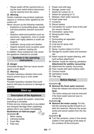 – 7 
– Please switch off the machine first us-ing 
the main switch before disconnect-ing 
the machine from the mains. 
 Warning 
Certain materials may produce explosive 
vapours or mixtures when agitated by the 
suction air! 
Never vacuum up the following materials: 
– Explosive or combustible gases, liquids 
and dust particles (reactive dust parti-cles) 
– Reactive metal dust particles (such as 
aluminium, magnesium, zinc) in combi-nation 
with highly alkaline or acidic de-tergents 
– Undiluted, strong acids and alkalies 
– Organic solvents (such as petrol, paint 
thinners, acetone, heating oil). 
In addition, these substances may cause 
the appliance materials to corrode. 
 Danger 
Immediate danger that can cause severe 
injury or even death. 
 Warning 
Possible hazardous situation that could 
lead to severe injury or even death. 
Caution 
Possible hazardous situation that could 
lead to mild injury to persons or damage to 
property. 
When you unpack the system, check that 
everything is complete. 
If there are any missing parts or you detect 
any transport damage when unpacking, 
please inform your dealer immediately. 
Illustrations on fold-out page! 
Illustration 
1 Motor casing 
2 Carrying handle 
3 Foam filter 
4 Filter lock 
5 Power cord with plug 
6 Storage, power cord 
7 Switch for suction (0 / I) 
8 Switch for spraying (0 / I) 
9 Release, fresh water reservoir 
10 Fresh water tank 
11 Container 
12 Swivel casters 
13 Connection for suction hose of the wet/ 
dry vacuum cleaner 
14 Connection, spray hose 
15 Spray/suction hose 
16 Handle 
17 Surrounding air separator 
18 Spray lever 
19 Lock key for spray mist 
20 Lock lever 
21 Spray / suction tubes 2 x 0.5 m 
22 Storage for suction tubes and accesso-ries 
23 Wash nozzle for carpet cleaning, with 
hard surface attachment 
24 Washer nozzle for cleaning upholstery 
Attachment for wet/dry vacuuming 
25 Attachment for wet/dry vacuuming 
26 Floor nozzle with hard surface insert 
27 Crevice nozzle 
28 Upholstery nozzle 
29 Filter bag 
Illustration 
 Remove the fresh water reservoir. 
Press the release and remove the tank. 
Note: 
The motor casing can only be removed 
if the fresh water reservoir was re-moved 
first. 
Illustration 
 Remove the motor casing. For this, 
fold the carrying handle forward to un-latch 
the reservoir. Remove the acces-sories 
and swivel casters from the res-ervoir. 
Illustration 
 Turn the container, press in the swivel 
casters in the openings at the base of 
the container till the end-point. 
Symbols in the operating 
instructions 
Start up 
Description of the Appliance 
Before Startup 
14 EN 
 