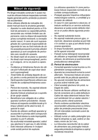 – 6 
Pe lângă indicaţiile conţinute în acest ma-nual 
de utilizare trebuie respectate normele 
legale generale pentru protecţie şi preveni-rea 
accidentelor. 
Orice utilizare diferită de indicaţiile din 
acest manual duce la anularea garanţiei. 
– Aparatul nu este destinat pentru a fi fo-losit 
de persoane cu capacităţi psihice, 
senzoriale sau mintale limitate sau de 
persoane, care nu dispun de experienţa 
şi/sau cunoştinţa necesară, cu excepţia 
acelor cazuri, în care ele sunt suprave-gheate 
de o persoană responsabilă de 
siguranţa lor sau au fost instruite de că-tre 
această persoană în privinţa utilizării 
aparatului şi sunt conştiente de perico-lele 
care rezultă din aceasta. 
– Nu lăsaţi copiii să se joace cu aparatul. 
– Nu lăsaţi copii nesupravegheaţi, pentru 
a vă asigura, că nu se joacă cu apara-tul. 
– Curăţarea şi întreţinerea fierului de căl-cat 
pot fi efectuate de copii doar dacă 
sunt supravegheaţi. 
– Ţineţi foliile de ambalaj departe de co-pii, 
pentru a evita pericolul de sufocare! 
– Opriţi aparatul după fiecare utilizare sau 
înainte de curăţarea/întreţinerea aces-tuia. 
– Pericol de incendiu. Nu aspiraţi obiecte 
aprinse sau incandescente. 
– Aparatul trebuie amplasat pe o suprafa-ţă 
de sprijin stabilă. 
– Beneficiarul are obligaţia de a utiliza 
aparatul conform prevederilor. Acesta 
trebuie să respecte condiţiile locale şi în 
timpul utilizării să fie atent la terţi, în 
special la copii. 
– Înainte de utilizare verificaţi aparatul şi 
accesoriile în privinţa stării corespunză-toare. 
Dacă starea nu este ireproşabilă, 
acestea nu pot fi utilizate. 
– Nu scufundaţi niciodată aparatul, cablul 
sau ştecherul în apă sau în alte lichide. 
– Este interzisă utilizarea în încăperi 
unde există pericol de explozie. 
La utilizarea aparatului în zone pericu-loase 
trebuie respectate normele de se-curitate 
corespunzătoare. 
– Protejaţi aparatul împotriva influenţelor 
meteorologice externe, a umidităţii şi a 
surselor de căldură. 
– În cazul în care aparatul a căzut jos, el 
trebuie verificat la un service autorizat, 
deoarece ar putea exista defecte inter-ne 
ce ar putea afecta siguranţa produ-sului. 
– Nu aspiraţi substanţe toxice. 
– Nu aspiraţi materiale precum gips, ci-ment 
etc. deoarece acestea se pot întă-ri 
în contact cu apa şi pot afecta funcţi-onarea 
aparatului. 
– În timpul funcţionării, aparatul trebuie 
să fie aşezat orizontal. 
– Folosiţi numai detergenţi recomandaţi 
de utilizator şi respectaţi indicaţiile de 
utilizare, de eliminare şi avertismentele 
producătorului detergenţilor. 
 Pericol de electrocutare 
– Conectaţi aparatul numai la prize cu îm-pământare 
corespunzătoare. 
– Aparatul se conectează numai la curent 
alternativ. Tensiunea trebuie să cores-pundă 
celei de pe plăcuţa aparatului. 
– Nu apucaţi niciodată fişa de alimentare 
şi priza având mâinile ude. 
– Când scoateţi ştecherul din priză, nu 
trageţi de cablu. 
– Înainte de fiecare utilizare verificaţi ca-blul 
de conectare să nu aibă defecţiuni. 
Cablul de reţea deteriorat trebuie înlo-cuit 
neîntârziat într-un atelier electric / 
service pentru clienţi autorizat. 
– Pentru evitarea accidentelor electrice 
recomandăm utilizarea prizei cu întreru-pător 
de protecţie preconectat (max 
30 mA intensitate nominală curent de 
deconectare) 
– Utilizaţi numai un cablu prelungitor pro-tejat 
la stropirea cu apă, având un dia-metru 
minim de 3x1 mm˛. 
– La înlocuirea racordurilor de la cablul 
de alimentare sau prelungitor trebuie 
asigurate protecţia la stropirea cu apă şi 
rezistenţa mecanică. 
Măsuri de siguranţă 
140 RO 
 