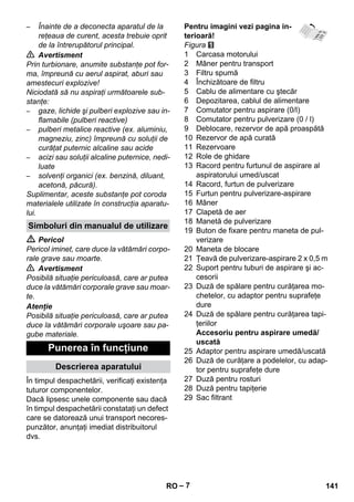 – 7 
– Înainte de a deconecta aparatul de la 
reţeaua de curent, acesta trebuie oprit 
de la întrerupătorul principal. 
 Avertisment 
Prin turbionare, anumite substanţe pot for-ma, 
împreună cu aerul aspirat, aburi sau 
amestecuri explozive! 
Niciodată să nu aspiraţi următoarele sub-stanţe: 
– gaze, lichide şi pulberi explozive sau in-flamabile 
(pulberi reactive) 
– pulberi metalice reactive (ex. aluminiu, 
magneziu, zinc) împreună cu soluţii de 
curăţat puternic alcaline sau acide 
– acizi sau soluţii alcaline puternice, nedi-luate 
– solvenţi organici (ex. benzină, diluant, 
acetonă, păcură). 
Suplimentar, aceste substanţe pot coroda 
materialele utilizate în construcţia aparatu-lui. 
 Pericol 
Pericol iminet, care duce la vătămări corpo-rale 
grave sau moarte. 
 Avertisment 
Posibilă situaţie periculoasă, care ar putea 
duce la vătămări corporale grave sau moar-te. 
Atenţie 
Posibilă situaţie periculoasă, care ar putea 
duce la vătămări corporale uşoare sau pa-gube 
materiale. 
În timpul despachetării, verificaţi existenţa 
tuturor componentelor. 
Dacă lipsesc unele componente sau dacă 
în timpul despachetării constataţi un defect 
care se datorează unui transport necores-punzător, 
anunţaţi imediat distribuitorul 
dvs. 
Pentru imagini vezi pagina in-terioară! 
Figura 
1 Carcasa motorului 
2 Mâner pentru transport 
3 Filtru spumă 
4 Închizătoare de filtru 
5 Cablu de alimentare cu ştecăr 
6 Depozitarea, cablul de alimentare 
7 Comutator pentru aspirare (0/l) 
8 Comutator pentru pulverizare (0 / l) 
9 Deblocare, rezervor de apă proaspătă 
10 Rezervor de apă curată 
11 Rezervoare 
12 Role de ghidare 
13 Racord pentru furtunul de aspirare al 
aspiratorului umed/uscat 
14 Racord, furtun de pulverizare 
15 Furtun pentru pulverizare-aspirare 
16 Mâner 
17 Clapetă de aer 
18 Manetă de pulverizare 
19 Buton de fixare pentru maneta de pul-verizare 
20 Maneta de blocare 
21 Ţeavă de pulverizare-aspirare 2 x 0,5 m 
22 Suport pentru tuburi de aspirare şi ac-cesorii 
23 Duză de spălare pentru curăţarea mo-chetelor, 
cu adaptor pentru suprafeţe 
dure 
24 Duză de spălare pentru curăţarea tapi-ţeriilor 
Accesoriu pentru aspirare umedă/ 
uscată 
25 Adaptor pentru aspirare umedă/uscată 
26 Duză de curăţare a podelelor, cu adap-tor 
pentru suprafeţe dure 
27 Duză pentru rosturi 
28 Duză pentru tapiţerie 
29 Sac filtrant 
Simboluri din manualul de utilizare 
Punerea în funcţiune 
Descrierea aparatului 
RO 141 
 