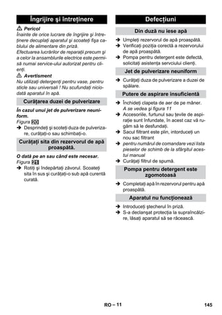 – 11 
 Pericol 
Înainte de orice lucrare de îngrijire şi între-ţinere 
decuplaţi aparatul şi scoateţi fişa ca-blului 
de alimentare din priză. 
Efectuarea lucrărilor de reparaţii precum şi 
a celor la ansamblurile electrice este permi-să 
numai service-ului autorizat pentru cli-enţi. 
 Avertisment 
Nu utilizaţi detergenţi pentru vase, pentru 
sticle sau universali ! Nu scufundaţi nicio-dată 
aparatul în apă. 
În cazul unui jet de pulverizare neuni-form. 
Figura 
 Desprindeţi şi scoteţi duza de pulveriza-re, 
curăţaţi-o sau schimbaţi-o. 
O dată pe an sau când este necesar. 
Figura 
 Rotiţi şi îndepărtaţi zăvorul. Scoateţi 
sita în sus şi curăţaţi-o sub apă curentă 
curată. 
 Umpleţi rezervorul de apă proaspătă. 
 Verificaţi poziţia corectă a rezervorului 
de apă proaspătă. 
 Pompa pentru detergent este defectă, 
solicitaţi asistenţa servciului clienţi. 
 Curăţaţi duza de pulverizare a duzei de 
spălare. 
 Închideţi clapeta de aer de pe mâner. 
A se vedea şi figura 11 
 Accesoriile, furtunul sau ţevile de aspi-raţie 
sunt înfundate, în acest caz vă ru-găm 
să le desfundaţi. 
 Sacul filtrant este plin, intorduceţi un 
nou sac filtrant 
 pentru numărul de comandare vezi lista 
pieselor de schimb de la sfârşitul aces-tui 
manual 
 Curăţaţi filtrul de spumă. 
 Completaţi apă în rezervorul pentru apă 
proaspătă. 
 Introduceţi ştecherul în priză. 
 S-a declanşat protecţia la supraîncălzi-re, 
lăsaţi aparatul să se răcească. 
Îngrijire şi întreţinere 
Curăţarea duzei de pulverizare 
Curăţaţi sita din rezervorul de apă 
proaspătă. 
Defecţiuni 
Din duză nu iese apă 
Jet de pulverizare neuniform 
Putere de aspirare insuficientă 
Pompa pentru detergent este 
zgomotoasă 
Aparatul nu funcţionează 
RO 145 
 
