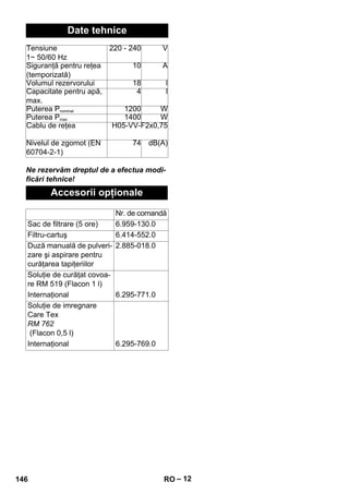 – 12 
Date tehnice 
Tensiune 
1~ 50/60 Hz 
Ne rezervăm dreptul de a efectua modi-ficări 
tehnice! 
220 - 240 V 
Siguranţă pentru reţea 
(temporizată) 
10 A 
Volumul rezervorului 18 l 
Capacitate pentru apă, 
max. 
4 l 
Puterea Pnominal 1200 W 
Puterea Pmax 1400 W 
Cablu de reţea H05-VV-F2x0,75 
Nivelul de zgomot (EN 
60704-2-1) 
74 dB(A) 
Accesorii opţionale 
Nr. de comandă 
Sac de filtrare (5 ore) 6.959-130.0 
Filtru-cartuş 6.414-552.0 
Duză manuală de pulveri-zare 
şi aspirare pentru 
curăţarea tapiţeriilor 
2.885-018.0 
Soluţie de curăţat covoa-re 
RM 519 (Flacon 1 l) 
Internaţional 6.295-771.0 
Soluţie de imregnare 
Care Tex 
RM 762 
(Flacon 0,5 l) 
Internaţional 6.295-769.0 
146 RO 
 
