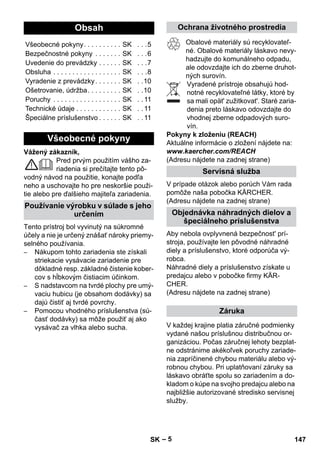 – 5 
Vážený zákazník, 
Pred prvým použitím vášho za-riadenia 
si prečítajte tento pô-vodný 
návod na použitie, konajte podľa 
neho a uschovajte ho pre neskoršie použi-tie 
alebo pre ďalšieho majiteľa zariadenia. 
Tento prístroj bol vyvinutý na súkromné 
účely a nie je určený znášať nároky priemy-selného 
používania. 
– Nákupom tohto zariadenia ste získali 
striekacie vysávacie zariadenie pre 
dôkladné resp. základné čistenie kober-cov 
s hĺbkovým čistiacim účinkom. 
– S nadstavcom na tvrdé plochy pre umý-vaciu 
hubicu (je obsahom dodávky) sa 
dajú čistiť aj tvrdé povrchy. 
– Pomocou vhodného príslušenstva (sú-časť 
dodávky) sa môže použiť aj ako 
vysávač za vlhka alebo sucha. 
Obalové materiály sú recyklovateľ-né. 
Obalové materiály láskavo nevy-hadzujte 
do komunálneho odpadu, 
ale odovzdajte ich do zberne druhot-ných 
surovín. 
Vyradené prístroje obsahujú hod-notné 
recyklovateľné látky, ktoré by 
sa mali opät' zužitkovat'. Staré zaria-denia 
preto láskavo odovzdajte do 
vhodnej zberne odpadových suro-vín. 
Pokyny k zloženiu (REACH) 
Aktuálne informácie o zložení nájdete na: 
www.kaercher.com/REACH 
(Adresu nájdete na zadnej strane) 
V prípade otázok alebo porúch Vám rada 
pomôže naša pobočka KÄRCHER. 
(Adresu nájdete na zadnej strane) 
Aby nebola ovplyvnená bezpečnost' prí-stroja, 
používajte len pôvodné náhradné 
diely a príslušenstvo, ktoré odporúča vý-robca. 
Náhradné diely a príslušenstvo získate u 
predajcu alebo v pobočke firmy KÄR-CHER. 
(Adresu nájdete na zadnej strane) 
V každej krajine platia záručné podmienky 
vydané našou príslušnou distribučnou or-ganizáciou. 
Počas záručnej lehoty bezplat-ne 
odstránime akékoľvek poruchy zariade-nia 
zapríčinené chybou materiálu alebo vý-robnou 
chybou. Pri uplatňovaní záruky sa 
láskavo obráťte spolu so zariadením a do-kladom 
o kúpe na svojho predajcu alebo na 
najbližšie autorizované stredisko servisnej 
služby. 
Obsah 
Všeobecné pokyny. . . . . . . . . . SK . . .5 
Bezpečnostné pokyny . . . . . . . SK . . .6 
Uvedenie do prevádzky . . . . . . SK . . .7 
Obsluha . . . . . . . . . . . . . . . . . . SK . . .8 
Vyradenie z prevádzky . . . . . . . SK . .10 
Ošetrovanie, údržba. . . . . . . . . SK . .10 
Poruchy . . . . . . . . . . . . . . . . . . SK . . 11 
Technické údaje . . . . . . . . . . . . SK . . 11 
Špeciálne príslušenstvo . . . . . . SK . . 11 
Všeobecné pokyny 
Používanie výrobku v súlade s jeho 
určením 
Ochrana životného prostredia 
Servisná služba 
Objednávka náhradných dielov a 
špeciálneho príslušenstva 
Záruka 
SK 147 
 