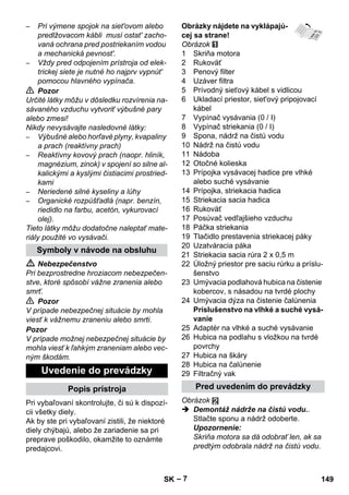 – 7 
– Pri výmene spojok na siet'ovom alebo 
predlžovacom kábli musí ostat' zacho-vaná 
ochrana pred postriekaním vodou 
a mechanická pevnost'. 
– Vždy pred odpojením prístroja od elek-trickej 
siete je nutné ho najprv vypnút' 
pomocou hlavného vypínača. 
 Pozor 
Určité látky môžu v dôsledku rozvírenia na-sávaného 
vzduchu vytvoriť výbušné pary 
alebo zmesi! 
Nikdy nevysávajte nasledovné látky: 
– Výbušné alebo horľavé plyny, kvapaliny 
a prach (reaktívny prach) 
– Reaktívny kovový prach (naopr. hliník, 
magnézium, zinok) v spojení so silne al-kalickými 
a kyslými čistiacimi prostried-kami 
– Neriedené silné kyseliny a lúhy 
– Organické rozpúšťadlá (napr. benzín, 
riedidlo na farbu, acetón, vykurovací 
olej). 
Tieto látky môžu dodatočne naleptať mate-riály 
použité vo vysávači. 
 Nebezpečenstvo 
Pri bezprostredne hroziacom nebezpečen-stve, 
ktoré spôsobí vážne zranenia alebo 
smrť. 
 Pozor 
V prípade nebezpečnej situácie by mohla 
viesť k vážnemu zraneniu alebo smrti. 
Pozor 
V prípade možnej nebezpečnej situácie by 
mohla viesť k ľahkým zraneniam alebo vec-ným 
škodám. 
Pri vybaľovaní skontrolujte, či sú k dispozí-cii 
všetky diely. 
Ak by ste pri vybaľovaní zistili, že niektoré 
diely chýbajú, alebo že zariadenie sa pri 
preprave poškodilo, okamžite to oznámte 
predajcovi. 
Obrázky nájdete na vyklápajú-cej 
sa strane! 
Obrázok 
1 Skriňa motora 
2 Rukoväť 
3 Penový filter 
4 Uzáver filtra 
5 Prívodný sieťový kábel s vidlicou 
6 Ukladací priestor, siet'ový pripojovací 
kábel 
7 Vypínač vysávania (0 / I) 
8 Vypínač striekania (0 / I) 
9 Spona, nádrž na čistú vodu 
10 Nádrž na čistú vodu 
11 Nádoba 
12 Otočné kolieska 
13 Prípojka vysávacej hadice pre vlhké 
alebo suché vysávanie 
14 Prípojka, striekacia hadica 
15 Striekacia sacia hadica 
16 Rukoväť 
17 Posúvač vedľajšieho vzduchu 
18 Páčka striekania 
19 Tlačidlo prestavenia striekacej páky 
20 Uzatváracia páka 
21 Striekacia sacia rúra 2 x 0,5 m 
22 Úložný priestor pre saciu rúrku a príslu-šenstvo 
23 Umývacia podlahová hubica na čistenie 
kobercov, s násadou na tvrdé plochy 
24 Umývacia dýza na čistenie čalúnenia 
Príslušenstvo na vlhké a suché vysá-vanie 
25 Adaptér na vlhké a suché vysávanie 
26 Hubica na podlahu s vložkou na tvrdé 
povrchy 
27 Hubica na škáry 
28 Hubica na čalúnenie 
29 Filtračný vak 
Obrázok 
 Demontáž nádrže na čistú vodu.. 
Stlačte sponu a nádrž odoberte. 
Upozornenie: 
Skriňa motora sa dá odobrať len, ak sa 
predtým odobrala nádrž na čistú vodu. 
Symboly v návode na obsluhu 
Uvedenie do prevádzky 
Popis prístroja Pred uvedením do prevádzky 
SK 149 
 