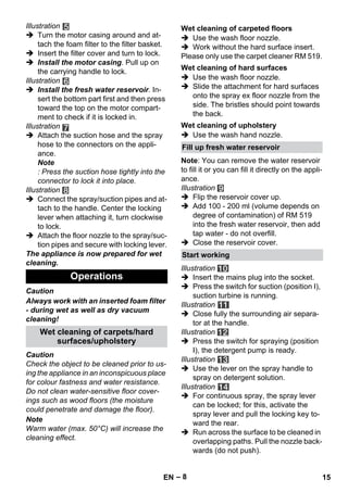 – 8 
Illustration 
 Turn the motor casing around and at-tach 
the foam filter to the filter basket. 
 Insert the filter cover and turn to lock. 
 Install the motor casing. Pull up on 
the carrying handle to lock. 
Illustration 
 Install the fresh water reservoir. In-sert 
the bottom part first and then press 
toward the top on the motor compart-ment 
to check if it is locked in. 
Illustration 
 Attach the suction hose and the spray 
hose to the connectors on the appli-ance. 
Note 
: Press the suction hose tightly into the 
connector to lock it into place. 
Illustration 
 Connect the spray/suction pipes and at-tach 
to the handle. Center the locking 
lever when attaching it, turn clockwise 
to lock. 
 Attach the floor nozzle to the spray/suc-tion 
pipes and secure with locking lever. 
The appliance is now prepared for wet 
cleaning. 
Caution 
Always work with an inserted foam filter 
- during wet as well as dry vacuum 
cleaning! 
Caution 
Check the object to be cleaned prior to us-ing 
the appliance in an inconspicuous place 
for colour fastness and water resistance. 
Do not clean water-sensitive floor cover-ings 
such as wood floors (the moisture 
could penetrate and damage the floor). 
Note 
Warm water (max. 50°C) will increase the 
cleaning effect. 
 Use the wash floor nozzle. 
 Work without the hard surface insert. 
Please only use the carpet cleaner RM 519. 
 Use the wash floor nozzle. 
 Slide the attachment for hard surfaces 
onto the spray ex floor nozzle from the 
side. The bristles should point towards 
the back. 
 Use the wash hand nozzle. 
Note: You can remove the water reservoir 
to fill it or you can fill it directly on the appli-ance. 
Illustration 
 Flip the reservoir cover up. 
 Add 100 - 200 ml (volume depends on 
degree of contamination) of RM 519 
into the fresh water reservoir, then add 
tap water - do not overfill. 
 Close the reservoir cover. 
Illustration 
 Insert the mains plug into the socket. 
 Press the switch for suction (position I), 
suction turbine is running. 
Illustration 
 Close fully the surrounding air separa-tor 
at the handle. 
Illustration 
 Press the switch for spraying (position 
I), the detergent pump is ready. 
Illustration 
 Use the lever on the spray handle to 
spray on detergent solution. 
Illustration 
 For continuous spray, the spray lever 
can be locked; for this, activate the 
spray lever and pull the locking key to-ward 
the rear. 
 Run across the surface to be cleaned in 
overlapping paths. Pull the nozzle back-wards 
(do not push). 
Operations 
Wet cleaning of carpets/hard 
surfaces/upholstery 
Wet cleaning of carpeted floors 
Wet cleaning of hard surfaces 
Wet cleaning of upholstery 
Fill up fresh water reservoir 
Start working 
EN 15 
 