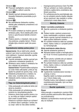 – 9 
Obrázok 
 Posúvač vedľajšieho vzduchu na ruč-nom 
držiaku celkom uzavrite. 
Obrázok 
 Stlačte vypínač striekania (poloha I), 
čerpadlo čistiaceho prostriedku je pri-pravené. 
Obrázok 
 Na nastriekanie čistiaceho roztoku 
stlačte páku striekania umiestnenú ruč-nom 
držiaku. 
Obrázok 
 Pri trvalom striekaní je možné upevniť 
striekaciu páku. Na to stlačte páku strie-kania 
a upevňovacie tlačidlo smerom 
dozadu. 
 Čistenú plochu v miestach, kde sa plo-cha 
prekrýva, prejdite ťahom. Pritom 
ťahajte dýzu smerom späť (nie posú-vať). 
Upozornenie: Ak je nádrž plná, plavák 
uzatvorí sací otvor a prístroj beží so zvýše-nými 
otáčkami. Vysávač okamžite vypnite 
a nádrž vyprázdnite. 
 Vypnite zariadenie, stlačte vypínač pre 
vysávanie a striekanie (poloha 0). 
 Striekaciu saciu hadicu a striekaciu ha-dicu 
odpojte od zariadenia. 
Upozornenie: Prípadná ešte zvyšujúca 
sa voda môže odkvapkať, preto je naj-lepšie 
ho položiť do sprchy resp. vane. 
 Odoberte príslušenstvo a nádobu na 
čistú vodu. Uvoľnite skriňu motora. 
 Odoberte skriňu motora a nádobu vy-prázdnite. 
– Vždy postupujte od svetla do tieňa (od 
okna ku dverám). 
– Vždy postupujte od vyčistenej plochy 
smerom ku nevyčistenej ploche. 
– Koberce, ktoré majú spodnú stranu z ju-ty, 
sa môžu pri čistení mokrým spôso-bom 
zraziť a pustiť farbu. 
– Koberce s vysokým vlasom po vyčistení 
vo vlhkom stave vykefujte v smere vla-su 
(napr. kefa na vlas alebo kartáč). 
– Impregnovanie pomocou Care Tex RM 
762 po vyčistení za mokra zabraňuje 
rýchlemu opätovnému znečisteniu tex-tilných 
povrchov. 
– Po vyčistenej ploche prechádzajte ale-bo 
na vyčistenú plochu klaďte nábytok 
až po vyschnutí, aby nedošlo k vzniku 
vytlačených miest alebo škvŕn. 
 Zapnite vysávanie a striekanie (poloha 
I). 
 Čistiaci roztok v jednom pracovnom 
kroku nastriekajte a súčasne vysajte. 
 Potom vypnite vypínač striekania a vy-sajte 
zvyšok čistiaceho roztoku. 
 Po vyčistení kobercov ešte raz vyčistite 
čistou, teplou vodou a v prípade potre-by 
naimpregnujte. 
 Zapnite striekanie (poloha I). 
 Naneste čistiaci roztok a nechajte pôso-biť 
10 až 15 minút (vysávanie je vypnu-té), 
 Potom plochu vyčistite ako pri slabom 
alebo normálnom znečistení. 
 Po vyčistení kobercov ešte raz vyčistite 
čistou, teplou vodou a v prípade potre-by 
naimpregnujte. 
 Vypláchnite rozstrekovacie rozvody v 
prístroji, k tomu: 
Naplňte nádrž na čistiaci prostriedok 
cca 1 litrom čistej vody. 
Podržte hubicu nad odtokom a zapnite 
rozstrekovacie čerpadlo, kým sa čistá 
voda nespotrebuje. 
Pozor 
Vždy pracujte s nasadeným vreckom filtra 
okrem použitia patrónového filtra (špeciál-ne 
príslušenstvo). 
Nádoba a príslušenstvo musia byť suché, 
aby sa nezlepili. 
Vyprázdnenie nádoby počas práce 
Tipy na čistenie/spôsob práce 
Metódy čistenia 
Slabé / normálne znečistenie 
Silné znečistenie alebo škvrny 
Ukončite mokré čistenie 
Suché vysávanie 
SK 151 
 