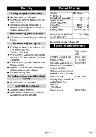 – 11 
 Naplňte nádrž na čistú vodu. 
 Skontrolujte správne dosadnutie nádr-že 
na čistú vodu. 
 Čerpadlo na čistiaci prostriedok je 
chybné. Skontaktujte sa so servisnou 
službou zákazníkom. 
 Vyčistite rozstrekovaciu dýzu umývacej 
hubice. 
 Posúvač vedľajšieho vzduchu na ruč-nom 
držiaku uzavrite. 
Viď tiež obrázok 11 
 Príslušenstvo, vysávacia hadica alebo 
vysávacia rúrka sú upchaté. Upchatie 
odstráňte. 
 Filtračné vrecko je plné, nasaďte nové 
filtračné vrecko 
 objedn. č. pozri Zoznam náhradných 
dielcov na konci tohto návodu 
 Vyčistite penový filter. 
 Doplňte nádrž na čistú vodu. 
 Zastrčte siet'ovú zástrčku. 
 Aktivovala sa ochrana proti prehriatiu, 
zariadenie nechajte ochladiť. 
Technické zmeny vyhradené! 
Poruchy 
Z dýzy nevyteká žiadna voda 
Nerovnomerný prúd striekania 
Nedostatočný sací výkon 
Čerpadlo čistiaceho prostriedku je 
hlučné 
Spotrebič sa nezapína 
Technické údaje 
Napätie 
1~ 50/60 Hz 
220 - 240 V 
Sieťový istič (pomalý) 10 A 
Objem nádrže 18 l 
Objem vody, max. 4 l 
Výkon Pmen. 1200 W 
Výkon Pmax 1400 W 
Siet'ový kábel H05-VV-F2x0,75 
Hladina akustického tla-ku 
(EN 60704-2-1) 
74 dB(A) 
Špeciálne príslušenstvo 
Objednávacie 
číslo 
Filtračné vrecko (5 ks) 6.959-130.0 
Patrónový filter 6.414-552.0 
Striekacia vysávacia ruč-ná 
tryska na čistenie čalú-nenia 
a vankúšov 
2.885-018.0 
Čistiaci prostriedok na ko-berce 
RM 519 (1 l fľaša) 
Medzinárodne 6.295-771.0 
Impregnačný prostriedok 
na textil Care Tex 
RM 762 
(0,5 l fľaša) 
Medzinárodne 6.295-769.0 
SK 153 
 