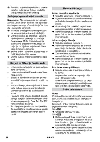 – 9 
 Površinu koju čistite prelazite u prekla-pajućim 
putanjama. Pritom povlačite 
(ne gurajte) nastavak unatrag. 
Napomena: Ako je spremnik pun, plovak 
zatvara usisni otvor, a uređaj radi s poveća-nim 
brojem okretaja. Odmah isključite ure-đaj 
i ispraznite spremnik. 
 Isključite uređaj pritiskom na prekidač 
za usisavanje i prskanje (položaj 0). 
 Odvojite crijevo za prskanje i usisava-nje 
i crijevo za prskanje od uređaja. 
Napomena: Može doći do kapanja 
eventualno preostale vode, stoga je 
najbolje da dijelove najprije odložite u 
kadu ili neko veće korito. 
 Skinite pribor i spremnik svježe vode te 
deblokirajte kućište motora. 
 Skinite kućište motora i ispraznite spre-mnik. 
– Uvijek radite od svjetla ka sjeni (od pro-zora 
ka vratima). 
– Uvijek radite od očišćene ka neočišće-noj 
površini. 
– Sagovi s poleđinom od jute se pri mo-krom 
čišćenju mogu stisnuti i pustiti bo-ju. 
– Nakon čišćenja, dok su još mokri, iščet-kajte 
debele sagove u smjeru tkanja 
(primjerice četkom za tkaninu ili otir-kom). 
– Ponovno brzo prljanje tekstilnih podnih 
obloga spriječit ćete nanošenjem sred-stva 
za impregnaciju Care Tex RM 762 
nakon mokrog čišćenja. 
– Za izbjegavanje utisnuća i mrlja od hr-đe, 
na očišćenu površinu možete stati ili 
postaviti namještaj tek nakon što se 
osuši. 
 Uključite usisavanje i prskanje (položaj I). 
 U jednom radnom ciklusu istovremeno 
prskajte i usisavajte otopinu sredstva za 
pranje. 
 Potom isključite prekidač za prskanje 
pa usisajte ostatke sredstva za pranje. 
 Nakon čišćenja još jednom operite sa-gove 
čistom, toplom vodom i po želji ih 
impregnirajte. 
 Uključite prskanje (položaj I). 
 Nanesite otopinu sredstva za pranje i 
ostavite je da djeluje 10 do 15 minuta 
(usisavanje je isključeno). 
 Zatim očistite površinu kao kod lakih / 
normalnih zaprljanja. 
 Nakon čišćenja još jednom operite sa-gove 
čistom, toplom vodom i po želji ih 
impregnirajte. 
 Isperite vodove za prskanje u uređaju, u 
tu svrhu: 
u spremnika sredstva za pranje ulijte 
oko 1 litru čiste vode. 
Mlaznicu držite preko odvoda pa uklju-čite 
pumpu za prskanje i pustite je neka 
radi sve dok se ne potroši čista voda. 
Oprez 
Uvijek radite s umetnutom filtarskom vreći-com, 
osim ako koristite uložni filtar (pose-ban 
pribor). 
Spremnik i pribor moraju biti suhi, kako se 
prljavština ne bi sljepljivala. 
Slika 
 Umetnite filtarsku vrećicu. 
Slika 
 Rabite prilagodnik za mokro/suho usi-savanje. 
Nataknite prilagodnik na ruko-hvat 
ili usisnu cijev i pričvrstite blokirnu 
polugu tako što ćete ju okrenuti. 
 Odaberite željeni pribor te ga nataknite 
na cijev za prskanje i usisavanje odno-sno 
izravno na prilagodnik. 
Pražnjenje spremnika tijekom rada 
Savjeti za čišćenje / način rada 
Metode čišćenja 
Laka / normalna zaprljanja 
Jaka zaprljanja ili mrlje 
Završetak mokrog čišćenja 
Suho usisavanje 
158 HR 
 