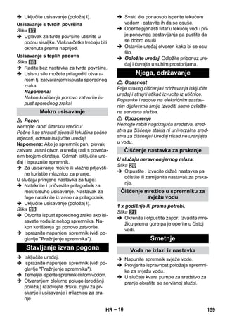 – 10 
 Uključite usisavanje (položaj I). 
Slika 
 Uglavak za tvrde površine utisnite u 
podnu sisaljku. Vlakna četke trebaju biti 
okrenuta prema naprijed. 
Slika 
 Radite bez nastavka za tvrde površine. 
 Usisnu silu možete prilagoditi otvara-njem 
tj. zatvaranjem ispusta sporednog 
zraka. 
Napomena: 
Nakon korištenja ponovo zatvorite is-pust 
sporednog zraka! 
 Pozor: 
Nemojte rabiti filtarsku vrećicu! 
Počne li se stvarati pjena ili tekućina počne 
istjecati, odmah isključite uređaj! 
Napomena: Ako je spremnik pun, plovak 
zatvara usisni otvor, a uređaj radi s poveća-nim 
brojem okretaja. Odmah isključite ure-đaj 
i ispraznite spremnik. 
 Za usisavanje mokre ili vlažne prljavšti-ne 
koristite mlaznicu za pranje. 
U slučaju primjene nastavka za fuge: 
 Nataknite i pričvrstite prilagodnik za 
mokro/suho usisavanje. Nastavak za 
fuge nataknite izravno na prilagodnik. 
 Uključite usisavanje (položaj I). 
Slika 
 Otvorite ispust sporednog zraka ako isi-savate 
vodu iz nekog spremnika. Na-kon 
korištenja ga ponovo zatvorite. 
 Ispraznite napunjeni spremnik (vidi po-glavlje 
Pražnjenje spremnika). 
 Isključite uređaj. 
 Ispraznite napunjeni spremnik (vidi po-glavlje 
Pražnjenje spremnika). 
 Temeljito isperite spremnik čistom vodom. 
 Otvaranjem blokirne poluge (središnji 
položaj) razdvojite dršku, cijev za pr-skanje 
i usisavanje i mlaznicu za pra-nje. 
 Svaki dio ponaosob isperite tekućom 
vodom i ostavite ih da se osuše. 
 Operite pjenasti filtar u tekućoj vodi i pri-je 
ponovnog postavljanja ga pustite da 
se dobro osuši. 
 Ostavite uređaj otvoren kako bi se osu-šio. 
 Odložite uređaj. Odložite pribor uz ure-đaj 
i čuvajte u suhim prostorijama. 
 Opasnost 
Prije svakog čišćenja i održavanja isključite 
uređaj i strujni utikač izvucite iz utičnice. 
Popravke i radove na električnim sastav-nim 
dijelovima smije izvoditi samo ovlašte-na 
servisna služba. 
 Upozorenje 
Nemojte rabiti nagrizajuća sredstva, sred-stva 
za čišćenje stakla ni univerzalna sred-stva 
za čišćenje! Uređaj nikad ne uranjajte 
u vodu. 
U slučaju neravnomjernog mlaza. 
Slika 
 Otpustite i izvucite držač nastavka pa 
očistite ili zamijenite nastavak za prska-nje. 
1 x godišnje ili prema potrebi. 
Slika 
 Okrenite i otpustite zapor. Izvadite mre-žicu 
prema gore pa je operite u čistoj 
vodi. 
 Napunite spremnik svježe vode. 
 Provjerite ispravnost položaja spremni-ka 
za svježu vodu. 
 U slučaju kvara pumpe za sredstvo za 
pranje obratite se servisnoj službi. 
Usisavanje s tvrdih površina 
Usisavanje s toplih podova 
Mokro usisavanje 
Stavljanje izvan pogona 
Njega, održavanje 
Čišćenje nastavka za prskanje 
Čišćenje mrežice u spremniku za 
svježu vodu 
Smetnje 
Voda ne izlazi iz nastavka 
HR 159 
 
