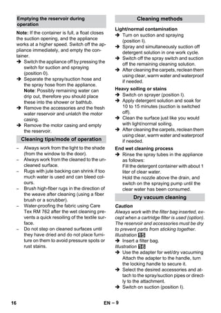 – 9 
Note: If the container is full, a float closes 
the suction opening, and the appliance 
works at a higher speed. Switch off the ap-pliance 
immediately, and empty the con-tainer. 
 Switch the appliance off by pressing the 
switch for suction and spraying 
(position 0). 
 Separate the spray/suction hose and 
the spray hose from the appliance. 
Note: Possibly remaining water can 
drip out, therefore you should place 
these into the shower or bathtub. 
 Remove the accessories and the fresh 
water reservoir and unlatch the motor 
casing. 
 Remove the motor casing and empty 
the reservoir. 
– Always work from the light to the shade 
(from the window to the door). 
– Always work from the cleaned to the un-cleaned 
surface. 
– Rugs with jute backing can shrink if too 
much water is used and can bleed col-ours. 
– Brush high-fiber rugs in the direction of 
the weave after cleaning (using a fiber 
brush or a scrubber). 
– Water-proofing the fabric using Care 
Tex RM 762 after the wet cleaning pre-vents 
a quick resoiling of the textile sur-face. 
– Do not step on cleaned surfaces until 
they have dried and do not place furni-ture 
on them to avoid pressure spots or 
rust stains. 
 Turn on suction and spraying 
(position I). 
 Spray and simultaneously suction off 
detergent solution in one work cycle. 
 Switch off the spray switch and suction 
off the remaining cleaning solution. 
 After cleaning the carpets, reclean them 
using clear, warm water and waterproof 
if needed. 
 Switch on sprayer (position I). 
 Apply detergent solution and soak for 
10 to 15 minutes (suction is switched 
off). 
 Clean the surface just like you would 
with light/normal soiling. 
 After cleaning the carpets, reclean them 
using clear, warm water and waterproof 
if needed. 
 Rinse the spray tubes in the appliance 
as follows: 
Fill the detergent container with about 1 
liter of clear water. 
Hold the nozzle above the drain, and 
switch on the spraying pump until the 
clear water has been consumed. 
Caution 
Always work with the filter bag inserted, ex-cept 
when a cartridge filter is used (option). 
The reservoir and accessories must be dry 
to prevent parts from sticking together. 
Illustration 
 Insert a filter bag. 
Illustration 
 Use the adapter for wet/dry vacuuming 
Attach the adapter to the handle, turn 
the locking handle to secure it. 
 Select the desired accessories and at-tach 
to the spray/suction pipes or direct-ly 
to the attachment. 
 Switch on suction (position I). 
Emptying the reservoir during 
operation 
Cleaning tips/mode of operation 
Cleaning methods 
Light/normal contamination 
Heavy soiling or stains 
End wet cleaning process 
Dry vacuum cleaning 
16 EN 
 