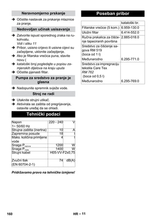 – 11 
Neravnomjerno prskanje 
 Očistite nastavak za prskanje mlaznice 
za pranje. 
Nedovoljan učinak usisavanja 
 Zatvorite ispust sporednog zraka na ru-kohvatu. 
Vidi i sliku 11 
 Pribor, usisno crijevo ili usisne cijevi su 
začepljene, uklonite začepljenje. 
 Ako je filtarska vrećica puna, stavite 
novu ( 
 kataloški broj pogledajte u popisu za-mjenskih 
dijelova na kraju uputa 
 Očistite pjenasti filtar. 
Pumpa za sredstvo za pranje je 
glasna 
 Nadopunite spremnik svježe vode. 
Stroj ne radi 
 Utaknite strujni utikač. 
 Aktivirala se zaštita od pregrijavanja, 
ostavite uređaj da se ohladi. 
Tehnički podaci 
Napon 
1~ 50/60 Hz 
220 - 240 V 
Strujna zaštita (inertna) 10 A 
Zapremina posude 18 l 
Maks. količina primljene 
vode 
4 l 
Snaga Pnazivna 1200 W 
Snaga Pmaks 1400 W 
Strujni kabel H05-VV-F2x0,75 
Zvučni tlak 
(EN 60704-2-1) 
74 dB(A) 
Pridržavamo pravo na tehničke izmjene! 
Poseban pribor 
kataloški br. 
Filtarske vrećice (5 kom.) 6.959-130.0 
Uložni filtar 6.414-552.0 
Ručna prskalica za čišće-nje 
tapeciranih površina 
2.885-018.0 
Sredstvo za čišćenje sa-gova 
RM 519 
(boca od 1 l) 
Međunarodno 6.295-771.0 
Sredstvo za impregnaciju 
tekstila Care Tex 
RM 762 
(boca od 0,5 l) 
Međunarodno 6.295-769.0 
160 HR 
 