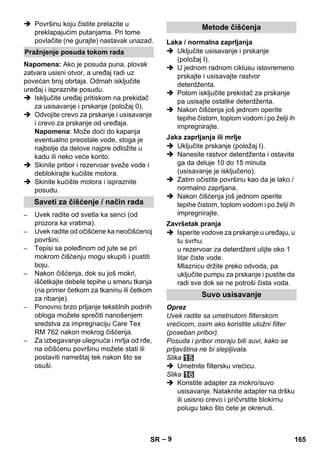 – 9 
 Površinu koju čistite prelazite u 
preklapajućim putanjama. Pri tome 
povlačite (ne gurajte) nastavak unazad. 
Napomena: Ako je posuda puna, plovak 
zatvara usisni otvor, a uređaj radi uz 
povećan broj obrtaja. Odmah isključite 
uređaj i ispraznite posudu. 
 Isključite uređaj pritiskom na prekidač 
za usisavanje i prskanje (položaj 0). 
 Odvojite crevo za prskanje i usisavanje 
i crevo za prskanje od uređaja. 
Napomena: Može doći do kapanja 
eventualno preostale vode, stoga je 
najbolje da delove najpre odložite u 
kadu ili neko veće korito. 
 Skinite pribor i rezervoar sveže vode i 
deblokirajte kućište motora. 
 Skinite kućište motora i ispraznite 
posudu. 
– Uvek radite od svetla ka senci (od 
prozora ka vratima). 
– Uvek radite od očišćene ka neočišćenoj 
površini. 
– Tepisi sa poleđinom od jute se pri 
mokrom čišćenju mogu skupiti i pustiti 
boju. 
– Nakon čišćenja, dok su još mokri, 
iščetkajte debele tepihe u smeru tkanja 
(na primer četkom za tkaninu ili četkom 
za ribanje). 
– Ponovno brzo prljanje tekstilnih podnih 
obloga možete sprečiti nanošenjem 
sredstva za impregnaciju Care Tex 
RM 762 nakon mokrog čišćenja. 
– Za izbegavanje ulegnuća i mrlja od rđe, 
na očišćenu površinu možete stati ili 
postaviti nameštaj tek nakon što se 
osuši. 
 Uključite usisavanje i prskanje 
(položaj I). 
 U jednom radnom ciklusu istovremeno 
prskajte i usisavajte rastvor 
deterdženta. 
 Potom isključite prekidač za prskanje 
pa usisajte ostatke deterdženta. 
 Nakon čišćenja još jednom operite 
tepihe čistom, toplom vodom i po želji ih 
impregnirajte. 
 Uključite prskanje (položaj I). 
 Nanesite rastvor deterdženta i ostavite 
ga da deluje 10 do 15 minuta 
(usisavanje je isključeno). 
 Zatim očistite površinu kao da je lako / 
normalno zaprljana. 
 Nakon čišćenja još jednom operite 
tepihe čistom, toplom vodom i po želji ih 
impregnirajte. 
 Isperite vodove za prskanje u uređaju, u 
tu svrhu: 
u rezervoar za deterdžent ulijte oko 1 
litar čiste vode. 
Mlaznicu držite preko odvoda, pa 
uključite pumpu za prskanje i pustite da 
radi sve dok se ne potroši čista voda. 
Oprez 
Uvek radite sa umetnutom filterskom 
vrećicom, osim ako koristite uložni filter 
(poseban pribor). 
Posuda i pribor moraju biti suvi, kako se 
prljavština ne bi slepljivala. 
Slika 
 Umetnite filtersku vrećicu. 
Slika 
 Koristite adapter za mokro/suvo 
usisavanje. Nataknite adapter na dršku 
ili usisno crevo i pričvrstite blokirnu 
polugu tako što ćete je okrenuti. 
Pražnjenje posuda tokom rada 
Saveti za čišćenje / način rada 
Metode čišćenja 
Laka / normalna zaprljanja 
Jaka zaprljanja ili mrlje 
Završetak pranja 
Suvo usisavanje 
SR 165 
 