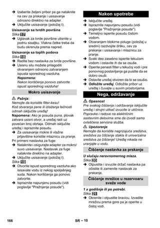 – 10 
 Izaberite željeni pribor pa ga nataknite 
na cev za prskanje i usisavanje 
odnosno direktno na adapter. 
 Uključite usisavanje (položaj I). 
Slika 
 Uglavak za tvrde površine utisnite u 
podnu sisaljku. Vlakna četke treba da 
budu okrenuta prema napred. 
Slika 
 Radite bez nastavka za tvrde površine. 
 Usisnu silu možete prilagoditi 
otvaranjem odnsono zatvaranjem 
ispusta sporednog vazduha. 
Napomena: 
Nakon korišćenja ponovo zatvorite 
ispust sporednog vazduha! 
 Pažnja: 
Nemojte da koristite filter-kesu! 
Kod stvaranja pene ili izlaženja tečnosti 
odmah isključite uređaj! 
Napomena: Ako je posuda puna, plovak 
zatvara usisni otvor, a uređaj radi uz 
povećan broj obrtaja. Odmah isključite 
uređaj i ispraznite posudu. 
 Za usisavanje mokre ili vlažne 
prljavštine koristite mlaznicu za pranje. 
Pri primeni nastavka za fuge: 
 Nataknite i osigurajte adapter za mokro/ 
suvo usisavanje. Nastavak za fuge 
nataknite direktno na adapter. 
 Uključite usisavanje (položaj I). 
Slika 
 Otvorite ispust sporednog vazduha ako 
isisavate vodu iz nekog spoljašnjeg 
suda. Nakon korišćenja ga ponovo 
zatvorite. 
 Ispraznite napunjenu posudu (vidi 
poglavlje Pražnjenje posude). 
 Isključite uređaj. 
 Ispraznite napunjenu posudu (vidi 
poglavlje Pražnjenje posude). 
 Temeljno isperite posudu čistom 
vodom. 
 Otvaranjem blokirne poluge (položaj u 
sredini) razdvojite dršku, cev za 
prskanje i usisavanje i mlaznicu za 
pranje. 
 Svaki deo zasebno isperite tekućom 
vodom i ostavite ih da se osuše. 
 Operite penasti filter u tekućoj vodi i pre 
ponovnog postavljanja ga pustite da se 
dobro osuši. 
 Ostavite uređaj otvoren da bi se osušio. 
 Odložite uređaj. Odložite pribor uz 
uređaj i čuvajte u suvim prostorijama. 
 Opasnost 
Pre svakog čišćenja i održavanja isključite 
uređaj i strujni utikač izvucite iz utičnice. 
Popravke i radove na električnim 
sastavnim delovima sme da izvodi samo 
ovlašćena servisna služba. 
 Upozorenje 
Nemojte da koristite nagrizajuća sredstva, 
sredstva za čišćenje stakla ili univerzalna 
sredstva za čišćenje! Uređaj nikada ne 
uranjajte u vodu. 
U slučaju neravnomernog mlaza. 
Slika 
 Otpustite i izvucite držač nastavka pa 
očistite ili zamenite nastavak za 
prskanje. 
1 x godišnje ili po potrebi. 
Slika 
 Okrenite i otpustite bravicu. Izvadite 
mrežicu prema gore pa je operite u 
čistoj vodi. 
Usisavanje sa tvrdih površina 
Usisavanje sa toplih podova 
Mokro usisavanje 
Nakon upotrebe 
Nega, održavanje 
Čišćenje nastavka za prskanje 
Čišćenje mrežice u rezervoaru 
sveže vode 
166 SR 
 