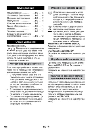 – 5 
Уважаеми клиенти, 
Преди първото използване на 
Вашия уред прочетете това 
оригинално инструкцуя упътване за ра- 
бота, действайте според него и го запа- 
зете за по-късно използване или за 
следващия притежател. 
Този уред е разработен за частна упо- 
треба и не е предвиден за натоварвани- 
ята на промишлената употреба. 
– С покупката на този уред Вие сте 
придобили един уред за впръскване 
и екстрахиране за поддържащо по- 
чистване респ. основно почистване 
на подове с килими с дълбоко въз- 
действие на почистването. 
– С приставката за твърди повърхно- 
сти (в обема на доставка) можете да 
почиствате и твърди повърхности. 
– Със съответната принадлежност (в 
обема на доставка) той може да се 
използва и като прахосмукачка за 
мокро/сухо почистване. 
Опаковъчните материали могат 
да се рециклират. Моля не хвър- 
ляйте опаковките при домашните 
отпадъци, а ги предайте на вто- 
рични суровини с цел повторна 
употреба. 
Старите уреди съдържат ценни 
материали, подлежащи на ре- 
циклиране, които могат да бъдат 
употребени повторно. Поради 
това моля отстранявайте старите 
уреди, използвайки подходящи за 
целта системи за събиране. 
Указания за съставките (REACH) 
Актуална информация за съставките ще 
намерите на: 
www.kaercher.com/REACH 
(Адресите ще намерите на задната стра- 
ница) 
При въпроси и повреди Вашият дистри- 
бутор на KÄRCHER ще Ви помогне с 
удоволствие. 
(Адресите ще намерите на задната стра- 
ница) 
Използвайте само оригинални резервни 
части или принадлежности, които се поз- 
воляват от производителя, за да не 
ограничите сигурността на уреда. 
Резервни части и принадлежности це 
получите от Вашия търговец или във 
филиала на KÄRCHER. 
(Адресите ще намерите на задната стра- 
ница) 
Съдържание 
Общи указания . . . . . . . . . . . . BG . . .5 
Указания за безопасност . . . . BG . . .6 
Пускане в експлоатация. . . . . BG . . .7 
Обслужване . . . . . . . . . . . . . . BG . . .8 
Спиране на експлоатация . . . BG . . 11 
Грижи, обслужване . . . . . . . . . BG . . 11 
Повреди. . . . . . . . . . . . . . . . . . BG . . 11 
Технически данни . . . . . . . . . . BG . .12 
Елементи от специалната 
окомплектовка . . . . . . . . . . . . BG . .12 
Общи указания 
Употреба по предназначение 
Опазване на околната среда 
Служба за работа с клиенти 
Поръчка на резервни части и 
специални принадлежности 
168 BG 
 