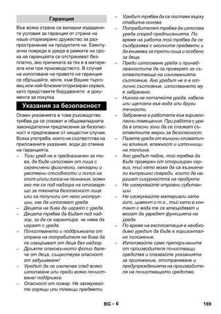 – 6 
Във всяка страна са валидни издадени- 
те условия за гаранция от страна на 
наше оторизирано дружество за раз- 
пространение на продуктите ни. Евенту- 
ални повреди в уреда в рамките на сро- 
ка на гаранцията се отстраняват без- 
платно, ако причината за тях е в матери- 
ала или при производството. В случай 
на използване на правото на гаранция 
се обръщайте, моля, към Вашия търго- 
вец или най-близкия оторизиран сервиз, 
като представите борудването и доку- 
мента за покупка. 
Освен указанията в това ръководство 
трябва да се спазват и общовалидните 
законодателни предписания за безопас- 
ност и предпазване от нещастни случаи. 
Всяка употреба, която не съответства на 
приложените указания, води до отмяна 
на гаранцията. 
– Този уред не е предназначен за то- 
ва, да бъде използван от лица с 
ограничени физически, сензорни и 
умствени способности и липса на 
опит и/или липса на познания, освен 
ако те са под надзора на отговаря- 
що за тяхната безопасност лице 
или са получили от него инструк- 
ции, как да използват уреда. 
– Децата не бива да играят с уреда. 
– Децата трябва да бъдат под над- 
зор, за да се гарантира, че няма да 
играят с уреда. 
– Почистването и поддръжката от 
страна на потребителя не бива да 
се извършват от деца без надзор. 
– Дръжте опаковъчното фолио дале- 
че от деца, съществува опасност 
от задушаване! 
– Уредът да се изключва след всяко 
използване или преди всяко почист- 
ване/ поддръжка. 
– Опасност от пожар. Не засмуквай- 
те горящи или тлеещи предмети. 
– Уредът трябва да се поставя върху 
стабилна основа. 
– Потребителят трябва да използва 
уреда според предписанията. По 
време на работа той трябва да се 
съобразява с околните предмети и 
да внимава за трети лица и особено 
за деца. 
– Преди използване уреда и принад- 
лежностите да се проверят за съ- 
ответстващо на изискванията 
състояние. Ако уредът не е в от- 
лично състояние, използването му 
е забранено. 
– Никога не потапяйте уреда, кабела 
или щепсела във вода или други 
течности. 
– Забранена е работата във взривоо- 
пасни помещения. При работа с уре- 
да в опасни зони да се спазват съ- 
ответните мерки за безопасност. 
– Пазете уреда от външни климатич- 
ни влияния, влажност и източници 
на топлина. 
– Ако уредът падне, той трябва да 
бъде проверен от оторизиран сер- 
виз, тъй като може да са възникна- 
ли вътрешни повреди, които да на- 
рушат сигурността на продукта. 
– Не изсмуквайте отровни субстан- 
ции. 
– Не изсмуквайте материали като 
гипс, цимент и т.н., тъй като в кон- 
такт с вода те се втвърдяват и 
могат да увредят функцията на 
уреда. 
– По време на експлоатация е необхо- 
димо уредът да бъде в хоризонтал- 
но положение. 
– Използвайте само препоръчаните 
от производителя почистващи 
средства и спазвайте указанията 
за приложение, отстраняване и 
предупрежденията на производите- 
ля на почистващото средство. 
Гаранция 
Указания за безопасност 
BG 169 
 