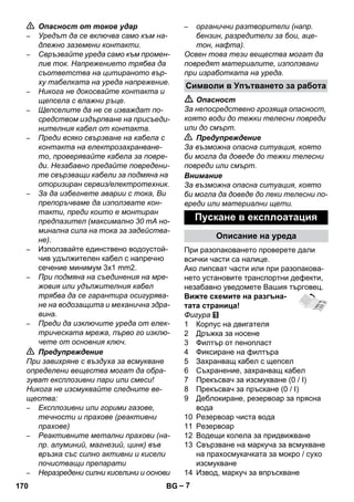 Символи в Упътването за работа 
– 7 
 Опасност от токов удар 
– Уредът да се включва само към на- 
длежно заземени контакти. 
– Свръзвайте уреда само към промен- 
лив ток. Напрежението трябва да 
съответства на цитираното вър- 
ху табелката на уреда напрежение. 
– Никога не докосвайте контакта и 
щепсела с влажни ръце. 
– Щепселите да не се изваждат по- 
средством издърпване на присъеди- 
нителния кабел от контакта. 
– Преди всяко свързване на кабела с 
контакта на електрозахранване- 
то, проверявайте кабела за повре- 
ди. Незабавно предайте повредени- 
те свързващи кабели за подмяна на 
оторизиран сервиз/електротехник. 
– За да избегнете аварии с тока, Ви 
препоръчваме да използвате кон- 
такти, преди които е монтиран 
предпазител (максимално 30 mA но- 
минална сила на тока за задейства- 
не). 
– Използвайте единствено водоустой- 
чив удължителен кабел с напречно 
сечение минимум 3x1 mm2. 
– При подмяна на съединения на мре- 
жовия или удължителния кабел 
трябва да се гарантира осигурява- 
не на водозащита и механична здра- 
вина. 
– Преди да изключите уреда от елек- 
трическата мрежа, първо го изклю- 
чете от основния ключ. 
 Предупреждение 
При завихряне с въздуха за всмукване 
определени вещества могат да обра- 
зуват експлозивни пари или смеси! 
Никога не изсмуквайте следните ве- 
щества: 
– Експлозивни или горими газове, 
течности и прахове (реактивни 
прахове) 
– Реактивните метални прахови (на- 
пр. алуминий, магнезий, цинк) във 
връзка със силно активни и кисели 
почистващи препарати 
– Неразредени силни киселини и основи 
– органични разтворители (напр. 
бензин, разредители за бои, аце- 
тон, нафта). 
Освен това тези вещества могат да 
повредят материалите, използвани 
при изработката на уреда. 
 Опасност 
За непосредствено грозяща опасност, 
която води до тежки телесни повреди 
или до смърт. 
 Предупреждение 
За възможна опасна ситуация, която 
би могла да доведе до тежки телесни 
повреди или смърт. 
Внимание 
За възможна опасна ситуация, която 
би могла да доведе до леки телесни по- 
вреди или материални щети. 
Пускане в експлоатация 
Описание на уреда 
При разопаковането проверете дали 
всички части са налице. 
Ако липсват части или при разопакова- 
нето установите транспортни дефекти, 
незабавно уведомете Вашия търговец. 
Вижте схемите на разгъна- 
тата страница! 
Фигура 
1 Корпус на двигателя 
2 Дръжка за носене 
3 Филтър от пенопласт 
4 Фиксиране на филтъра 
5 Захранващ кабел с щепсел 
6 Съхранение, захранващ кабел 
7 Прекъсвач за изсмукване (0 / I) 
8 Прекъсвач за пръскане (0 / I) 
9 Деблокиране, резервоар за прясна 
вода 
10 Резервоар чиста вода 
11 Резервоар 
12 Водещи колела за придвижване 
13 Свързване на маркуча за всмукване 
на прахосмукачката за мокро / сухо 
изсмукване 
14 Извод, маркуч за впръскване 
170 BG 
 
