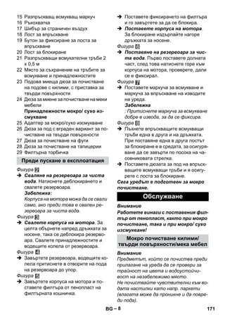 – 8 
15 Разпръскващ всмукващ маркуч 
16 Ръкохватка 
17 Шибър за страничен въздух 
18 Лост за впръскване 
19 Бутон за фиксиране за лоста за 
впръскване 
20 Лост за блокиране 
21 Разпръскващи всмукателни тръби 2 
х 0,5 м 
22 Място за съхранение на тръбите за 
всмукване и принадлежностите 
23 Подова миеща дюза за почистване 
на подове с килими, с приставка за 
твърди повърхности 
24 Дюза за миене за почистване на меки 
мебели 
Принадлежности мокро/ сухо из- 
смукване 
25 Адаптер за мокро/сухо изсмукване 
26 Дюза за под с вграден вариант за по- 
чистване на твърди повърхности 
27 Дюза за почистване на фуги 
28 Дюза за почистване на тапицерии 
29 Филтърна торбичка 
Фигура 
 Сваляне на резервоара за чиста 
вода. Натиснете деблокирането и 
свалете резервоара. 
Забележка: 
Корпуса на мотора можа да се свали 
само, ако преди това е свален ре- 
зервоара за чиста вода. 
Фигура 
 Свалете корпуса на мотора. За 
целта обърнете напред дръжката за 
носене, така се деблокира резерво- 
ара. Свалете принадлежностите и 
водещите колела от резервоара. 
Фигура 
 Завъртете резервоара, водещите ко- 
лела притиснете в отворите на пода 
на резервоара до упор. 
Фигура 
 Завъртете корпуса на мотора и по- 
ставете филтъра от пенопласт на 
филтърната кошничка. 
 Поставете фиксирането на филтъра 
и го завъртете за да се блокира. 
 Поставете корпуса на мотора. 
За блокиране издърпайте нагоре 
дръжката за носене. 
Фигура 
 Поставяне на резервоара за чис- 
та вода. Първо поставете долната 
част, след това натиснете горе към 
корпуса на мотора, проверете, дали 
се е фиксирал. 
Фигура 
 Поставете маркуча за всмукване и 
маркуча за впръскване на изводите 
на уреда. 
Забележка 
: Притиснете маркуча за всмукване 
добре в извода, за да се фиксира. 
Фигура 
 Пъхнете впръскващите всмукващи 
тръби една в друга и на дръжката. 
При поставяне една в друга лостът 
за блокиране е в средата, за осигуря- 
ване да се завърти по посока на ча- 
совниковата стрелка. 
 Поставете дюзата за под на впръск- 
ващите всмукващи тръби и я осигу- 
рете с лоста за блокиране. 
Сега уредът е подготвен за мокро 
почистване. 
Внимание 
Работете винаги с поставения фил- 
тър от пенопласт, както при мокро 
почистване, така и при мокро/ сухо 
изсмукване! 
Внимание 
Предметът, който се почиства преди 
прилагане на уреда да се провери за 
трайност на цвета и водоустойчи- 
вост на незабележимо място. 
Не почиствайте чувствителни към во- 
дата настилки като напр. паркети 
(влагата може да проникне и да повре- 
ди пода). 
Преди пускане в експлоатация 
Обслужване 
Мокро почистване килими/ 
твърди повърхности/мека мебел 
BG 171 
 