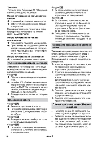 – 9 
Указание 
Топлата вода (максимум 50 °C) повиша- 
ва почистващото действие. 
 Използвайте подовата миеща дюза. 
 работете без накрайника за твърди 
повърхности. 
Моля използвайте за почистване само 
препарата за почистване на килими 
RM 519 на KARCHER. 
 Използвайте подовата миеща дюза. 
 Приставката за твърди повърхности 
вкарайте на накрайника за разпръс- 
кване подова дюза Еx. Четките тряб- 
ва да сочат назад. 
 Използвайте ръчната миеща дюза. 
Забележка: Резервоара за чиста вода 
може да се свали за пълнене или да се 
напълни направо на уреда. 
Фигура 
 Обърнете капака на резервоара на- 
горе. 
 Налейте 100 - 200 мл (количеството 
варира според степента на замърся- 
ване) от RM 519 в резервоара за чис- 
та вода, напълнете с вода от водо- 
провода, не препълвайте. 
 Затворете отново капака на резерво- 
ара. 
Фигура 
 Включете щепсела в контакта. 
 Натиснете прекъсвача за изсмукване 
(положение I), всмукателната турби- 
на работи. 
Фигура 
 Затворете напълно шибъра за стра- 
ничен въздух на дръжката. 
Фигура 
 Натиснете прекъсвача за пръскане 
(положение I), помпата за почистващ 
препарат е готова. 
Фигура 
 За разпръскване на почистващия 
разтвор задействайте лоста за 
впръскване на ръкохватката. 
Фигура 
 За постоянно пръскане лостът за 
впръскване може да се фиксира, за 
целта да се задейства лоста за 
впръскване и бутона за фиксиране 
да се издърпа назад. 
 Повърхността за почистване да се 
премине с припокриване. При това 
дюзата да се извади назад (да не се 
плъзга). 
Указание: Ако резервоарът е пълен, по- 
плавък затваря всмукателния отвор и 
уредът работи с повишени обороти. 
Веднага изключете уреда и изпразнете 
резервоара. 
 Изключете уреда, за целта натисне- 
те прекъсвача за изсмукване и 
впръскване (положение І). 
 Отделете разпръскващия всмукващ 
маркуч и разпръскващия маркуч от 
уреда. 
Забележка: Евент. наличната още 
остатъчна вода може да капе, затова 
най-добре ги оставете в банята или 
във ваната. 
 Свалете принадлежностите и резер- 
воара за чиста вода и деблокирайте 
корпуса на мотора. 
 Свалете корпуса на двигателя и из- 
празнете резервоара. 
– Работете винаги от светлината към 
сянката (от прозореца към вратата). 
– Работете винаги от почистената към 
все още не почистената повърхност. 
– Настилки с килими с гръб от коноп 
при твърде мокри дейности могат да 
се свият и да променят цвета си. 
Мокро почистване на повърхности с 
килими 
Мокро почистване на твърди 
повърхности 
Мокро почистване на меки мебели 
Пълнене на резервоара за чиста вода 
Започване на работа 
Изпразвайте резервоара по време на 
работа 
Съвети при почистване/ Начина 
на работа 
172 BG 
 