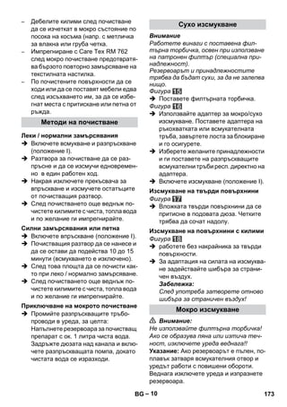– 10 
– Дебелите килими след почистване 
да се изчеткат в мокро състояние по 
посока на косъма (напр. с метличка 
за влакна или груба четка. 
– Импрегниране с Care Tex RM 762 
след мокро почистване предотвратя- 
ва бързото повторно замърсяване на 
текстилната настилка. 
– По почистените повърхности да се 
ходи или да се поставят мебели едва 
след изсъхването им, за да се избе- 
гнат места с притискане или петна от 
ръжда. 
 Включете всмукване и разпръскване 
(положение І). 
 Разтвора за почистване да се раз- 
пръсне и да се изсмучи едновремен- 
но в един работен ход. 
 Накрая изключете прекъсвача за 
впръскване и изсмучете остатъците 
от почистващия разтвор. 
 След почистването още веднъж по- 
чистете килимите с чиста, топла вода 
и по желание ги импрегнирайте. 
 Включете впръскване (положение І). 
 Почистващия разтвор да се нанесе и 
да се остави да подейства 10 до 15 
минути (всмукването е изключено). 
 След това площта да се почисти как- 
то при леко / нормално замърсяване. 
 След почистването още веднъж по- 
чистете килимите с чиста, топла вода 
и по желание ги импрегнирайте. 
 Промийте разпръскващите тръбо- 
проводи в уреда, за целта: 
Напълнете резервоара за почистващ 
препарат с ок. 1 литра чиста вода. 
Задръжте дюзата над канала и вклю- 
чете разпръскващата помпа, докато 
чистата вода се изразходи. 
Внимание 
Работете винаги с поставена фил- 
търна торбичка, освен при използване 
на патронен филтър (специална при- 
надлежност). 
Резервоарът и принадлежностите 
трябва да бъдат сухи, за да не залепва 
нищо. 
Фигура 
 Поставете филтърната торбичка. 
Фигура 
 Използвайте адаптер за мокро/сухо 
изсмукване. Поставете адаптера на 
ръкохватката или всмукателната 
тръба, завъртете лоста за блокиране 
и го осигурете. 
 Изберете желаните принадлежности 
и ги поставете на разпръскващите 
всмукателни тръби респ. директно на 
адаптера. 
 Включете изсмукване (положение І). 
Фигура 
 Вложката твърди повърхнини да се 
притисне в подовата дюза. Четките 
трябва да сочат надолу. 
Фигура 
 работете без накрайника за твърди 
повърхности. 
 За адаптация на силата на изсмуква- 
не задействайте шибъра за страни- 
чен въздух. 
Забележка: 
След употреба затворете отново 
шибъра за страничен въздух! 
 Внимание: 
Не използвайте филтърна торбичка! 
Ако се образува пяна или изтича теч- 
ност, изключете уреда веднага!! 
Указание: Ако резервоарът е пълен, по- 
плавък затваря всмукателния отвор и 
уредът работи с повишени обороти. 
Веднага изключете уреда и изпразнете 
резервоара. 
Методи на почистване 
Леки / нормални замърсявания 
Силни замърсявания или петна 
Приключване на мокрото почистване 
Сухо изсмукване 
Изсмукване на твърди повърхнини 
Изсмукване на повърхнини с килими 
Мокро изсмукване 
BG 173 
 