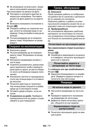 – 11 
 За изсмукване на влага респ. мокри 
места използвайте миещата дюза. 
При използване на дюзата за фуги: 
 Поставете и осигурете адаптер за 
мокро/сухо изсмукване. Поставете 
дюзата за фуги директно на адапте- 
ра. 
 Включете изсмукване (положение І). 
Фигура 
 Отворете шибъра за страничен въз- 
дух, когато се изсмуква вода от ре- 
зервоар. След употреба отново да се 
затвори. 
 Пълния резервоар да се изпразни 
(вижте глава Изпразване на резер- 
воара“). 
 Изключете уреда. 
 Пълния резервоар да се изпразни 
(вижте глава Изпразване на резер- 
воара“). 
 Изплакнете резервоара основно с 
чиста вода. 
 Отделете ръкохватката, разпръсква- 
щите смукателни тръби и миещата 
дюза една от друга, за целта отворе- 
те лоста за блокиране (средно поло- 
жение). 
 Изплакнете частите от принадлежно- 
стите под течаща вода и ги оставете 
да изсъхнат. 
 Почистете филтъра от пенопласт 
под течаща вода, изсушете го добре, 
преди да го монтирате отново. 
 Оставете уреда отворен, за да из- 
съхне. 
 Съхранение на уреда. Приберете 
принадлежностите на уреда и съхра- 
нявайте в сухи помещения. 
 Опасност 
Преди всякакви работи по поддръжка- 
та уредът да се изключва и щепселът 
да се изважда от контакта. 
Ремонтни работи и работи по елек- 
трическите елементи могат да се из- 
вършват само от оторизиран сервиз. 
 Предупреждение 
Не използвайте абразивни средства, 
препарати за почистване на стъкло 
или универсални почистващи препара- 
ти! Никога не потапяйте уреда във во- 
да. 
При неравномерна струя на разпръс- 
кване. 
Фигура 
 Освободете закрепването на дюзата 
и я извадете, почистете пръскащата 
дюза или я сменете. 
1 x годишно или при необходимост. 
Фигура 
 Завъртете блокировката и я освобо- 
дете. Извадете цедката нагоре и я 
почистете под чиста вода. 
 Напълнете резервоара за честа во- 
да. 
 Проверете правилното положение 
на резервоара за чиста вода. 
 Дефектна помпа почистващ препа- 
рат, обърнете се към сервиза. 
 Почистете пръскащата дюза на мие- 
щата дюза. 
Спиране на експлоатация 
Грижи, обслужване 
Почистване на пръскащата дюза 
Почиствайте цедката в 
резервоара за чиста вода 
Повреди 
Не изтича вода от дюзата 
Неравномерна струя на 
разпръскване 
174 BG 
 