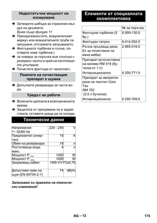 – 12 
Недостатъчна мощност на 
изсмукване 
 Затворете шибъра за страничен въз- 
дух на дръжката. 
Виже също фигура 11 
 Принадлежностите, всмукателният 
маркуч или всмукателните тръби са 
запушени, отстранете запушването. 
 Филтърната торбичка е пълна, по- 
ставете нова торбичка ( 
 за номера за поръчка виж списъка с 
резервни части в края на настоящо- 
то упътване 
 Почистете филтъра от пенопласт. 
Помпата на почистващия 
препарат е шумна 
 Допълнете резервоара за чиста во- 
да. 
Уредът не работи 
 Включете щепсела в електрическата 
мрежа. 
 Защитата от прегряване се е задей- 
ствала, оставете уреда да се охлади. 
Технически данни 
Напрежение 
1~ 50/60 Hz 
220 - 240 V 
Предпазител (инер- 
тен) 
10 А 
Обем на резервоара 18 л 
Постъпваща вода, 
макс. 
4 л 
Мощност Р ном. 1200 W 
Мощност Р макс. 1400 W 
Захранващ кабел H05-VV-F2x0,75 
Допустимо ниво на 
74 dB(A) 
шум (EN 60704-2-1) 
Запазваме си правото на техниче- 
ски изменения! 
Елементи от специалната 
окомплектовка 
№ за поръчка 
Филтърни торбички (5 
бр.) 
6.959-130.0 
Филтърен патрон 6.414-552.0 
Ръчна пръскаща дюза 
2.885-018.0 
Ех за почистване на 
мека мебел 
Препарат за почистване 
на килими RM 519 (бу- 
тилка от 1 л) 
Интернационално 6.295-771.0 
Препарат за импрегни- 
ране на текстил Care 
Tex 
RM 762 
(0,5 л бутилка) 
Интернационално 6.295-769.0 
BG 175 
 