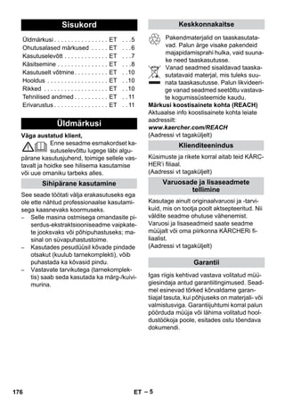 – 5 
Väga austatud klient, 
Enne sesadme esmakordset ka-sutuselevõttu 
lugege läbi algu-pärane 
kasutusjuhend, toimige sellele vas-tavalt 
ja hoidke see hilisema kasutamise 
või uue omaniku tarbeks alles. 
See seade töötati välja erakasutuseks ega 
ole ette nähtud professionaalse kasutami-sega 
kaasnevaks koormuseks. 
– Selle masina ostmisega omandasite pi-serdus- 
ekstraktsiooniseadme vaipkate-te 
jooksvaks või põhipuhastuseks; ma-sinal 
on süvapuhastustoime. 
– Kasutades pesudüüsil kõvade pindade 
otsakut (kuulub tarnekomplekti), võib 
puhastada ka kõvasid pindu. 
– Vastavate tarvikutega (tarnekomplek-tis) 
saab seda kasutada ka märg-/kuivi-murina. 
Pakendmaterjalid on taaskasutata-vad. 
Palun ärge visake pakendeid 
majapidamisprahi hulka, vaid suuna-ke 
need taaskasutusse. 
Vanad seadmed sisaldavad taaska-sutatavaid 
materjal, mis tuleks suu-nata 
taaskasutusse. Palun likvideeri-ge 
vanad seadmed seetõttu vastava-te 
kogumissüsteemide kaudu. 
Märkusi koostisainete kohta (REACH) 
Aktuaalse info koostisainete kohta leiate 
aadressilt: 
www.kaercher.com/REACH 
(Aadressi vt tagaküljelt) 
Küsimuste ja rikete korral aitab teid KÄRC-HER’i 
filiaal. 
(Aadressi vt tagaküljelt) 
Kasutage ainult originaalvaruosi ja -tarvi-kuid, 
mis on tootja poolt aktsepteeritud. Nii 
väldite seadme ohutuse vähenemist. 
Varuosi ja lisaseadmeid saate seadme 
müüjalt või oma piirkonna KÄRCHERi fi-liaalist. 
(Aadressi vt tagaküljelt) 
Igas riigis kehtivad vastava volitatud müü-giesindaja 
antud garantiitingimused. Sead-mel 
esinevad tõrked kõrvaldame garan-tiiajal 
tasuta, kui põhjuseks on materjali- või 
valmistusviga. Garantiijuhtumi korral palun 
pöörduda müüja või lähima volitatud hool-dustöökoja 
poole, esitades ostu tõendava 
dokumendi. 
Sisukord 
Üldmärkusi . . . . . . . . . . . . . . . . ET . . .5 
Ohutusalased märkused . . . . . ET . . .6 
Kasutuselevõtt . . . . . . . . . . . . . ET . . .7 
Käsitsemine . . . . . . . . . . . . . . . ET . . .8 
Kasutuselt võtmine. . . . . . . . . . ET . .10 
Hooldus . . . . . . . . . . . . . . . . . . ET . .10 
Rikked . . . . . . . . . . . . . . . . . . . ET . .10 
Tehnilised andmed . . . . . . . . . . ET . . 11 
Erivarustus . . . . . . . . . . . . . . . . ET . . 11 
Üldmärkusi 
Sihipärane kasutamine 
Keskkonnakaitse 
Klienditeenindus 
Varuosade ja lisaseadmete 
tellimine 
Garantii 
176 ET 
 