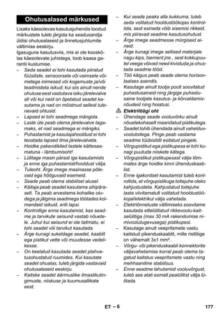 – 6 
Lisaks käesolevas kasutusjuhendis toodud 
märkustele tuleb järgida ka seadusandja 
üldisi ohutusalaseid ja õnnetusjuhtumite 
vältimise eeskirju. 
Igasugune kasutusviis, mis ei ole kooskõ-las 
käesolevate juhistega, toob kaasa ga-rantii 
kustumise. 
– Seda seadet ei tohi kasutada piiratud 
füüsiliste, sensoorsete või vaimsete või-metega 
inimesed või kogemuste ja/või 
teadmisteta isikud; kui siis ainult nende 
ohutuse eest vastutava isiku järelevalve 
all või kui neid on õpetatud seadet ka-sutama 
ja nad on mõistnud sellest tule-nevaid 
ohtusid. 
– Lapsed ei tohi seadmega mängida. 
– Laste üle peab olema järelevalve taga-maks, 
et nad seadmega ei mängiks. 
– Puhastamist ja kasutajahooldust ei tohi 
teostada lapsed ilma järelevalveta. 
– Hoidke pakendikiled lastele kättesaa-matuna 
- lämbumisoht! 
– Lülitage masin pärast iga kasutamists 
ja enne iga puhastamist/hooldust välja. 
– Tuleoht. Ärge imege masinasse põle-vaid 
ega hõõguvaid esemeid. 
– Seade peab olema stabiilsel alusel. 
– Käitaja peab seadet kasutama sihipära-selt. 
Ta peab arvestama kohalike olu-dega 
ja jälgima seadmega töötades kol-mandaid 
isikuid, eriti lapsi. 
– Kontrollige enne kasutamist, kas sead-me 
ja tarvikute seisund vastab nõuete-le. 
Juhul kui seisund ei ole laitmatu, ei 
tohi seadet või tarvikut kasutada. 
– Ärge kunagi sukeldage seadet, kaablit 
ega pistikut vette või muudesse vedeli-kesse. 
– On keelatud kasutada seadet plahva-tusohustatud 
ruumides. Kui kasutate 
seadet ohualas, tuleb järgida vastavaid 
ohutusalaseid eeskirju. 
– Kaitske seadet äärmuslike ilmastikutin-gimuste, 
niiskuse ja kuumusallikate 
eest. 
– Kui seade peaks alla kukkuma, tuleb 
seda volitatud hooldustöökojas kontrol-lida, 
sest esineda võib sisemisi rikkeid, 
mis piiravad seadme kasutusohutust. 
– Ärge imege seadmesse mürgiseid ai-neid. 
– Ärge kunagi imege sellised materjale 
nagu kips, tsement jne., sest kokkupuu-tel 
veega võivad need kivistuda ja ohus-tada 
seadme tööd. 
– Töö käigus peab seade olema horison-taalses 
asendis. 
– Kasutage ainult tootja poolt soovitatud 
puhastusaineid ning järgige puhastu-saine 
tootjate kasutus- ja kõrvaldamis-nõudeid 
ning hoiatusi. 
 Elektrilöögi oht 
– Ühendage seade vooluvõrku ainult 
nõuetekohaselt maandatud pistikutega. 
– Seadet tohib ühendada ainult vahelduv-voolutoitega. 
Pinge peab vastama 
seadme tüübisildil esitatud pingele. 
– Võrgupistikut ega pistikupesa ei tohi ku-nagi 
puutuda niiskete kätega. 
– Võrgupistikut pistikupesast välja tõm-mates 
ärge hoidke kinni ühenduskaab-list. 
– Enne igakordset kasutamist tuleb kont-rollida, 
et võrgupistikuga toitejuhe oleks 
kahjustusteta. Kahjustatud toitejuhe 
lasta viivitamatult volitatud hooldustöö-kojal/ 
elektrikul välja vahetada. 
– Elektriõnnetuste vältimiseks soovitame 
kasutada ettelülitatud rikkevoolu-kait-selülitiga 
(max 30 mA rakendumise ni-mivoolutugevusega) 
pistikupesi. 
– Kasutage ainult veepritsmete vastu 
kaitstud pikenduskaablit, mille ristlõige 
on vähemalt 3x1 mm². 
– Võrgu- või pikenduskaabli konnektorite 
väljavahetamise korral peab olema ta-gatud 
kaitstus veepritsmete vastu ning 
mehhaaniline stabiilsus. 
– Enne seadme lahutamist vooluvõrgust, 
tuleb see alati esmalt pealülitist välja lü-litada. 
Ohutusalased märkused 
ET 177 
 