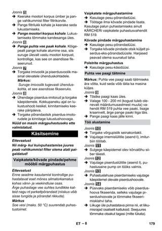 – 8 
Joonis 
 Keerake mootori korpus ümber ja pan-ge 
vahtkummist filter filtrikorvile. 
 Pange filtrilukk kohale ja keerake seda 
lukustamiseks. 
 Pange mootori korpus kohale. Lukus-tamiseks 
tõmmake kandesanga üles. 
Joonis 
 Pange puhta vee paak kohale. Kõige-pealt 
pange kohale alumine osa, siis 
suruge ülevalt vastu mootori korpust, 
kontrollige, kas see on asendisse fik-seerunud. 
Joonis 
 Torgake imivoolik ja piserdusvoolik ma-sinal 
olevatele ühenduskohtadele. 
Märkus: 
Suruge imivoolik tugevasti ühendus-kohta, 
et see asendisse fikseeruks. 
Joonis 
 Ühendage piserdus-imitorud ja torgake 
käepidemele. Kokkupaneku ajal on lu-kustushoob 
keskel, kinnitamiseks kee-rake 
päripäeva. 
 Torgake põrandaotsik piserdus-imoto-rudele 
ja kinnitage lukustushoovaga. 
Nüüd on masin märgpuhastuseks ette 
valmistatud. 
Ettevaatust 
Nii märg- kui kuivpuhastamise juures 
peab vahtkummist filter olema alati pai-galdatud! 
Ettevaatust 
Enne seadme kasutamist kontrollige pu-hastatavat 
eset mõnes silmatorkamatus 
kohas värvi- ja veekindluse osas. 
Ärge puhastage vee suhtes tundlikke kat-teid 
nagu nt parkettpõrandaid (niiskus võib 
sisse tungida ja põrandat rikkuda). 
Märkus 
Soe vesi (maks. 50 °C) suurendab puhas-tustoimet. 
 Kasutage pesu-põrandadüüsi. 
 Töötage ilma kõvade pindade lisata. 
Kasutage palun puhastamiseks ainult 
KÄRCHERi vaipkatete puhastusvahendit 
RM 519. 
 Kasutage pesu-põrandadüüsi. 
 Torgake kõvade pindade otsik küljelt pi-serdus- 
eks-põrandadüüsile. Harjased 
peavad olema suunatud taha. 
 Kasutage pesu-käsidüüsi. 
Märkus: Puhta vee paagi saab täitmiseks 
ära võtta, kuid seda võib täita ka masina 
küljes. 
Joonis 
 Tõstke paagi kaas üles. 
 Valage 100 - 200 ml (kogust tuleb ole-nevalt 
määrdumusastmest muuta) va-hendit 
RM 519 puhta vee paaki, lisage 
kraanivett, ärge pange paaki liiga täis. 
 Pange paagi kaas jälle kinni. 
Joonis 
 Torgake võrgupistik seinakontakti. 
 Vajutage imemislülitile (asend I), imitur-biin 
töötab. 
Joonis 
 Sulgege käepidemel olev kõrvalõhu sii-ber 
täiesti. 
Joonis 
 Vajutage piserduslülitile (asend I), pu-hastusaine 
pump on tööks valmis. 
Joonis 
 Puhastuslahuse piserdamiseks vajutage 
käepidemel olevale piserdushoovale. 
Joonis 
 Püsivaks piserdamiseks võib piserdus-hoova 
fikseerida, selleks vajutage pi-serdushoovale 
ja tõmmake fikseeri-misklahvi 
taha. 
 Liikuge üle puhastatava pinna nii, et liiku-misrajad 
osaliselt kattuksid. Seejuures 
tõmmake otsakut tagasi (mitte lükata). 
Käsitsemine 
Vaipkatete/kõvade pindade/pehme 
mööbli märgpuhastus 
Vaipkatete märgpuhastamine 
Kõvade pindade märgpuhastamine 
Polstrite märgpuhastus 
Puhta vee paagi täitmine 
Töö alustamine 
ET 179 
 