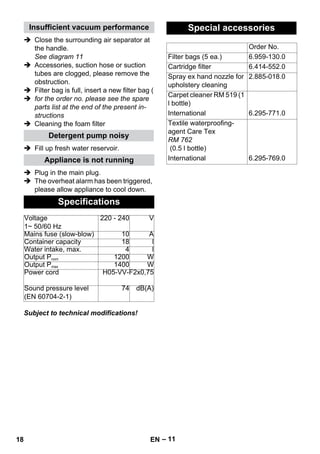 – 11 
Insufficient vacuum performance 
 Close the surrounding air separator at 
the handle. 
See diagram 11 
 Accessories, suction hose or suction 
tubes are clogged, please remove the 
obstruction. 
 Filter bag is full, insert a new filter bag ( 
 for the order no. please see the spare 
parts list at the end of the present in-structions 
 Cleaning the foam filter 
Detergent pump noisy 
 Fill up fresh water reservoir. 
Appliance is not running 
 Plug in the main plug. 
 The overheat alarm has been triggered, 
please allow appliance to cool down. 
Specifications 
Voltage 
1~ 50/60 Hz 
220 - 240 V 
Mains fuse (slow-blow) 10 A 
Container capacity 18 l 
Water intake, max. 4 l 
Output Pnom 1200 W 
Output Pmax 1400 W 
Power cord H05-VV-F2x0,75 
Sound pressure level 
(EN 60704-2-1) 
74 dB(A) 
Subject to technical modifications! 
Special accessories 
Order No. 
Filter bags (5 ea.) 6.959-130.0 
Cartridge filter 6.414-552.0 
Spray ex hand nozzle for 
upholstery cleaning 
2.885-018.0 
Carpet cleaner RM 519 (1 
l bottle) 
International 6.295-771.0 
Textile waterproofing-agent 
Care Tex 
RM 762 
(0.5 l bottle) 
International 6.295-769.0 
18 EN 
 