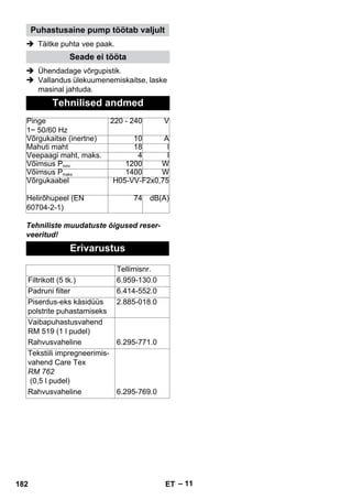 – 11 
Puhastusaine pump töötab valjult 
 Täitke puhta vee paak. 
Seade ei tööta 
 Ühendadage võrgupistik. 
 Vallandus ülekuumenemiskaitse, laske 
masinal jahtuda. 
Tehnilised andmed 
Pinge 
1~ 50/60 Hz 
220 - 240 V 
Võrgukaitse (inertne) 10 A 
Mahuti maht 18 l 
Veepaagi maht, maks. 4 l 
Võimsus Pnimi 1200 W 
Võimsus Pmaks 1400 W 
Võrgukaabel H05-VV-F2x0,75 
Helirõhupeel (EN 
60704-2-1) 
74 dB(A) 
Tehniliste muudatuste õigused reser-veeritud! 
Erivarustus 
Tellimisnr. 
Filtrikott (5 tk.) 6.959-130.0 
Padruni filter 6.414-552.0 
Piserdus-eks käsidüüs 
2.885-018.0 
polstrite puhastamiseks 
Vaibapuhastusvahend 
RM 519 (1 l pudel) 
Rahvusvaheline 6.295-771.0 
Tekstiili impregneerimis-vahend 
Care Tex 
RM 762 
(0,5 l pudel) 
Rahvusvaheline 6.295-769.0 
182 ET 
 