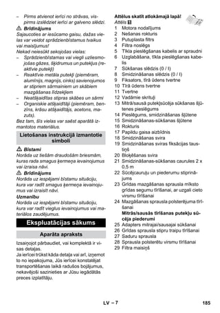 – 7 
– Pirms atvienot ierīci no strāvas, vis-pirms 
izslēdziet ierīci ar galveno slēdzi. 
 Brīdinājums 
Sajaucoties ar iesūcamo gaisu, dažas vie-las 
var veidot sprādzienbīstamus tvaikus 
vai maisījumus! 
Nekad neiesūkt sekojošas vielas: 
– Sprādzienbīstamas vai viegli uzliesmo-jošas 
gāzes, šķidrumus un putekļus (re-aktīvie 
putekļi) 
– Reaktīvie metāla putekļi (piemēram, 
alumīnijs, magnijs, cinks) savienojumos 
ar stipriem sārmainiem un skābiem 
mazgāšanas līdzekļiem 
– Neatšķaidītas stipras skābes un sārmi 
– Organiskie atšķaidītāji (piemēram, ben-zīns, 
krāsu atšķaidītājs, acetons, ma-zuts). 
Bez tam, šīs vielas var saēst aparātā iz-mantotos 
materiālus. 
 Bīstami 
Norāda uz tiešām draudošām briesmām, 
kuras rada smagus ķermeņa ievainojumus 
vai izraisa nāvi. 
 Brīdinājums 
Norāda uz iespējami bīstamu situāciju, 
kura var radīt smagus ķermeņa ievainoju-mus 
vai izraisīt nāvi. 
Uzmanību 
Norāda uz iespējami bīstamu situāciju, 
kura var radīt vieglus ievainojumus vai ma-teriālos 
zaudējumus. 
Izsaiņojot pārbaudiet, vai komplektā ir vi-sas 
detaļas. 
Ja ierīcei trūkst kāda detaļa vai arī, izņemot 
to no iepakojuma, Jūs ierīcei konstatējat 
transportēšanas laikā radušos bojājumus, 
nekavējoši sazinieties ar Jūsu iegādātās 
preces izplatītāju. 
Attēlus skatīt atlokāmajā lapā! 
Attēls 
1 Motora nodalījums 
2 Nešanas rokturis 
3 Putuplasta filtrs 
4 Filtra noslēgs 
5 Tīkla pieslēgšanas kabelis ar spraudni 
6 Uzglabāšana, tīkla pieslēgšanas kabe-lis 
7 Sūkšanas slēdzis (0 / I) 
8 Smidzināšanas slēdzis (0 / I) 
9 Fiksators, tīrā ūdens tvertne 
10 Tīrā ūdens tvertne 
11 Tvertne 
12 Vadāmie skrituļi 
13 Mitrā/sausā putekļsūcēja sūkšanas šļū-tenes 
pieslēgums 
14 Pieslēgums, smidzināšanas šļūtene 
15 Smidzināšanas-sūkšanas šļūtene 
16 Rokturis 
17 Papildu gaisa aizbīdnis 
18 Smidzināšanas svira 
19 Smidzināšanas sviras fiksācijas taus-tiņš 
20 Bloķēšanas svira 
21 Smidzināšanas-sūkšanas caurules 2 x 
0,5 m 
22 Sūcējcauruļu un piederumu stiprinā-jums 
23 Grīdas mazgāšanas sprausla mīksto 
grīdas segumu tīrīšanai, ar uzgali cieto 
virsmu tīrīšanai 
24 Mazgāšanas sprausla polsterējuma tīrī-šanai 
Mitrās/sausās tīrīšanas putekļu sū-cēja 
piederumi 
25 Adapters mitrajai/sausajai sūkšanai 
26 Grīdas sprausla stipru traipu tīrīšanai 
27 Saduru sprausla 
28 Sprausla polsterētu virsmu tīrīšanai 
29 Filtra maisiņš 
Lietošanas instrukcijā izmantotie 
simboli 
Ekspluatācijas sākums 
Aparāta apraksts 
LV 185 
 