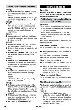 Pirms ekspluatācijas sākšanas Iekārtas lietošana 
Paklāju/cietu virsmu/polsterējumu 
Paklāju mitrā tīrīšana 
Cieto virsmu mitrā tīrīšana 
Polsterējumu mitrā tīrīšana 
Tīrā ūdens tvertnes uzpilde 
– 8 
Attēls 
 Noņemiet tīrā ūdens tvertni. Nospie-diet 
fiksatoru un noņemiet tvertni. 
Piezīme: 
Motora korpusu var noņemt tikai tad, ja 
pirms tam ir noņemta tīrā ūdens tvertne. 
Attēls 
 Noņemiet motora korpusu. Šim nolū-kam 
atlokiet pārvietošanas rokturi uz 
priekšu, tādējādi atbloķējas tvertne. Iz-ņemiet 
no tvertnes piederumus un 
vadrullīšus. 
Attēls 
 Apgrieziet tvertni, vadāmos skrituļus ie-spiediet 
līdz galam atverēs, kas atrodas 
tvertnes pamatnē. 
Attēls 
 Apgrieziet motora korpusu un uzlieciet 
uz filtrelementa putuplasta filtru. 
 Uzlieciet filtra noslēgu un pagrieziet, lai 
tas nofiksētos. 
 Uzlieciet motora korpusu. Lai nofiksē-tu, 
pavelciet pārvietošanas rokturi uz 
augšu. 
Attēls 
 Ielieciet tīrā ūdens tvertni. Vispirms 
ievietojiet apakšdaļu, tad augšpusē pa-spiediet 
pret motora korpusu, pārbau-diet, 
vai tas ir nofiksējies. 
Attēls 
 Uzspraudiet sūkšanas šļūteni un smi-dzināšanas 
šļūteni ierīces pieslēgu-miem. 
Piezīme 
: Sūkšanas šļūteni iespiediet pieslēgu-mā, 
lai tā nofiksētos. 
Attēls 
 Salieciet kopā smidzināšanas-sūkša-nas 
caurules un uzspraudiet uz roktura. 
Bloķēšanas svira saliekot ir pa vidu, lai 
to nofiksētu, pagrieziet pulksteņrādītāja 
virzienā. 
 Uzlieciet uz smidzināšanas-sūkšanas 
caurulēm uzgali grīdas tīrīšanai un no-fiksējiet 
ar bloķēšanas sviru. 
Ierīce ir gatava mitrajai tīrīšanai. 
Uzmanību 
Vienmēr strādājiet ar ievietotu putuplas-ta 
filtru, gan mitrās tīrīšanas, gan mitrās/ 
sausās sūkšanas laikā! 
mitrā tīrīšana 
Uzmanību 
Pirms aparāta izmantošanas neitrālā vietā 
pārbaudiet tīrāmā priekšmeta krāsas notu-rību 
un ūdensizturību. 
Netīriet ūdens neizturīgus segumus, kā, 
piemēram, parketu (mitrums var iesūkties 
un sabojāt virsmu). 
Piezīme 
Silts ūdens (maksimāli 50 °C) palielina tīrī-šanas 
efektivitāti. 
 Izmantojiet grīdas mazgāšanas spraus-lu. 
 Strādājiet bez ieliktņa cietu virsmu sūk-šanai. 
Tīrīšanai, lūdzu, izmantojiet tikai KÄRC-HER 
paklāju tīrīšanas līdzekli RM 519. 
 Izmantojiet grīdas mazgāšanas spraus-lu. 
 Sāņus uz smidzināšanas-ekstrakcijas 
grīdas sprauslas uzbīdiet uzgali cieto 
virsmu tīrīšanai. Sukas sariem ir jābūt 
vērstiem uz aizmuguri. 
 Izmantojiet rokas mazgāšanas spraus-lu. 
Piezīme: Lai uzpildītu tīrā ūdens tvertni, to 
var noņemt vai uzpildīt, kad tā atrodas apa-rātā. 
Attēls 
 Paceliet uz augšu tvertnes vāku. 
 Ielejiet tīrā ūdens tvertnē 100 - 200 ml 
RM 519 (daudzums var mainīties atka-rībā 
no netīrības pakāpes), piepildiet ar 
krāna ūdeni, taču nepārpildiet. 
 Aizveriet tvertnes vāku. 
186 LV 
 