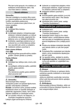 – 10 
Pēc tam turiet sprauslu virs notekas un 
ieslēdziet smidzināšanas sūkni, līdz 
viss tīrais ūdens ir izlietots. 
Uzmanību 
Vienmēr strādājiet ar ievietotu filtra maisi-ņu, 
izņemot gadījumus, kad izmantojat pat-ronfiltru 
(speciālais piederums). 
Tvertnei un piederumiem jābūt tīriem, lai 
nekas nesaliptu. 
Attēls 
 Ievietojiet filtra maisiņu. 
Attēls 
 Izmantojiet adapteru mitrajai/sausajai 
sūkšanai. Uzlieciet adapteru uz roktura 
vai sūkšanas caurules, pagrieziet blo-ķēšanas 
sviru un tādējādi nofiksējiet. 
 Izvēlieties vajadzīgos piederumus un 
uzlieciet tos uz smidzināšanas-sūkša-nas 
caurulēm jeb uzreiz uz adaptera. 
 Ieslēdziet sūkšanu (pozīcija I). 
Attēls 
 Nospiest grīdas sprauslā režīmu cietām 
grīdām. Sariem jārāda uz priekšu. 
Attēls 
 Strādājiet bez ieliktņa cietu virsmu sūk-šanai. 
 Lai pielāgotu sūkšanas spēku, pabīdiet 
papildu gaisa aizbīdni. 
Piezīme: 
Pēc lietošanas papildu gaisa aizbīdni 
atkal aizveriet ciet! 
 Uzmanību: 
Neizmantojiet filtra maisiņu! 
Veidojoties putām vai izplūstot šķidrumam, 
aparātu nekavējoties izslēdziet! 
Norāde: Ja tvertne ir pilna, pludiņš noslēdz 
iesūkšanas atveri un aparāts darbojas ar 
palielinātu apgriezienu skaitu. Ierīci neka-vējoties 
izslēdziet un iztukšojiet tvertni. 
 Lai uzsūktu mitrumu vai slapjumu, iz-mantojiet 
mazgāšanas sprauslu. 
Lietojot uzgali savienojumu tīrīšanai: 
 Uzlieciet un nostipriniet adapteru mitra-jai/ 
sausajai sūkšanai. Uzgali savienoju-mu 
tīrīšanai uzlieciet tieši uz adaptera. 
 Ieslēdziet sūkšanu (pozīcija I). 
Attēls 
 Atveriet papildu gaisa aizbīdni, ja no kā-das 
tvertnes iesūc ūdeni. Pēc lietoša-nas 
atkal aizveriet ciet. 
 Iztukšojiet pilnu tvertni (skat. sadaļu 
„Tvertnes iztukšošana“). 
 Izslēdziet ierīci. 
 Iztukšojiet pilnu tvertni (skat. sadaļu 
„Tvertnes iztukšošana“). 
 Izskalojiet tvertni rūpīgi ar tīru ūdeni. 
 Atdaliet rokturi, smidzināšanas-sūkša-nas 
caurules un mazgāšanas sprauslu, 
atverot bloķēšanas sviru (vidējā pozīci-jā). 
 Piederuma detaļas izskalojiet atsevišķi 
zem tekoša ūdens un pēc tam ļaujiet 
nožūt. 
 Putuplasta filtru noskalojiet zem tekoša 
ūdens, pirms ievietošanas atpakaļ ļau-jiet 
tam nožūt. 
 Lai aparāts izžūtu, atstājiet to atvērtu. 
 Uzglabājiet aparātu. Novietojiet piede-rumus 
pie aparāta un uzglabājiet sau-sās 
telpās. 
 Bīstami 
Pirms jebkuru tīrīšanas un apkopes darbu 
veikšanas aparātu izslēdziet un atvienojiet 
kontaktdakšu. 
Jebkurus elektrisko sastāvdaļu remontus 
drīkst veikt tikai pilnvarots klientu apkalpo-šanas 
dienests. 
 Brīdinājums 
Neizmantojiet tīrīšanas līdzekļus, stikla vai 
universālus tīrīšanas līdzekļus! Aparātu ne-kad 
neiegremdējiet ūdenī. 
Sausā sūkšana 
Cietu virsmu tīrīšana 
Tepiķu tīrīšana 
Mitrā sūkšana 
Ekspluatācijas pārtraukšana 
Kopšana, tehniskā apkope 
188 LV 
 