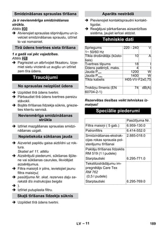 – 11 
Ja ir nevienmērīga smidzināšanas 
strūkla. 
Attēls 
 Atvienojiet sprauslas stiprinājumu un iz-velciet 
smidzināšanas sprauslu, iztīriet 
to vai nomainiet. 
1 x gadā vai pēc vajadzības. 
Attēls 
 Pagrieziet un atbrīvojiet fiksatoru. Izņe-miet 
sietu virzienā uz augšu un iztīriet 
zem tīra ūdens. 
 Uzpildiet tīrā ūdens tvertni. 
 Pārbaudiet tīrā ūdens tvertnes pareizu 
stāvokli. 
 Bojāts tīrīšanas līdzekļa sūknis, griezie-ties 
klientu servisā. 
 Iztīriet mazgāšanas sprauslas smidzi-nāšanas 
uzgali. 
 Aizveriet papildu gaisa aizbīdni uz rok-tura. 
Skatiet arī 11. attēlu 
 Aizsērējuši piederumi, sūkšanas šļūte-ne 
vai sūkšanas caurules, likvidējiet 
aizsērējumus. 
 Filtra maisiņš ir pilns, ievietojiet jaunu 
filtra maisiņu( 
 pasūtījuma Nr. skat. rezerves daļu sa-rakstā 
šīs instrukcijas beigās 
 ). 
 Iztīriet putuplasta filtru. 
 Uzpildiet tīrā ūdens tvertni. 
 Pievienojiet kontaktspraudni kontakt-ligzdai. 
 Reaģējusi pārkaršanas aizsardzības 
sistēma, ļaujiet ierīcei atdzist. 
Rezervētas tiesības veikt tehniskas iz-maiņas! 
Smidzināšanas sprauslas tīrīšana 
Tīrā ūdens tvertnes sieta tīrīšana 
Traucējumi 
No sprauslas neizplūst ūdens 
Nevienmērīga smidzināšanas 
strūkla 
Nepietiekoša sūkšanas jauda 
Skaļš tīrīšanas līdzekļa sūknis 
Aparāts nestrādā 
Tehniskie dati 
Spriegums 
1~ 50/60 Hz 
220 - 240 V 
Tīkla drošinātājs (kūsto-šais) 
10 A 
Tvertnes tilpums 18 l 
Ūdens patēriņš, maks. 4 l 
Jauda Pnom 1200 W 
Jauda Pmaks 1400 W 
Tīkla kabelis H05-VV-F2x0,75 
Trokšņu līmenis (EN 
74 dB(A) 
60704-2-1) 
Speciālie piederumi 
Pasūtījuma Nr. 
Filtra maisiņi ( 5 gab.) 6.959-130.0 
Patronfiltrs 6.414-552.0 
Smidzināšanas-ekstrak-cijas 
rokas sprausla pol-sterējumu 
tīrīšanai 
2.885-018.0 
Paklāju tīrīšanas līdzeklis 
RM 519 (1 l pudele) 
Starptautiski 6.295-771.0 
Tekstilizstrādājumu im-pregnētājs 
Care Tex 
RM 762 
(0,5 l pudele) 
Starptautiski 6.295-769.0 
LV 189 
 