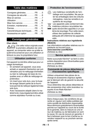 – 5 
Cher client, 
Lire cette notice originale avant 
la première utilisation de votre 
appareil, se comporter selon ce qu'elle re-quièrt 
et la conserver pour une utilisation ul-térieure 
ou pour le propriétaire futur. 
Cet appareil ne doit être utilisé que pour un 
usage domestique. 
– En achetant cet appareil, vous avez 
acheté un appareil d'extraction par pul-vérisation 
pour le nettoyage d'entretien 
ou bien le nettoyage de base de mo-quettes 
avec un effet de nettoyage en 
profondeur. 
– Un insert pour sols durs, pour la buse 
de lavage (faisant partie de la fourni-ture) 
permet de nettoyer également des 
sols durs. 
– Avec l'accessoire adapté (dans le ma-tériel 
livré), il peut également être utilisé 
comme aspirateur humide ou à sec. 
Les matériaux constitutifs de l’em-ballage 
sont recyclables. Ne pas je-ter 
les emballages dans les ordures 
ménagères, mais les remettre à un 
système de recyclage. 
Les appareils usés contiennent des 
matériaux précieux recyclables les-quels 
doivent être apportés à un sys-tème 
de recyclage. Pour cette raison, 
utilisez des systèmes de collecte 
adéquats afin d'éliminer les appareils 
usés. 
Instructions relatives aux ingrédients 
(REACH) 
Les informations actuelles relatives aux in-grédients 
se trouvent sous : 
www.kaercher.com/REACH 
(Adresse au dos) 
Notre succursale Kärcher ® se tient à votre 
entière disposition pour d'éventuelles ques-tions 
ou problèmes. 
(Adresse au dos) 
Utilisez uniquement des pièces de re-change 
et accessoires originaux agréés 
par le fabricant afin de garantir la sécurité 
de l'appareil. 
Vous obtiendrez des pièces détachées et 
des accessoires chez votre revendeur ou 
auprès d'une filiale Kärcher ®. 
(Adresse au dos) 
Dans chaque pays, les conditions de ga-rantie 
en vigueur sont celles publiées par 
notre société de distribution responsable. 
Nous éliminons gratuitement d’éventuelles 
pannes sur l’appareil au cours de la durée 
de la garantie, dans la mesure où une er-reur 
de matériau ou de fabrication en sont 
la cause. En cas de recours en garantie, il 
faut s'adresser avec le bon d’achat au re-vendeur 
respectif ou au prochain service 
après-vente. 
Table des matières 
Consignes générales . . . . . . . . FR . . .5 
Consignes de sécurité . . . . . . . FR . . .6 
Mise en service . . . . . . . . . . . . FR . . .7 
Utilisation . . . . . . . . . . . . . . . . . FR . . .8 
Mise hors service . . . . . . . . . . . FR . . 11 
Entretien, maintenance . . . . . . FR . . 11 
Pannes . . . . . . . . . . . . . . . . . . . FR . . 11 
Caractéristiques techniques. . . FR . .12 
Accessoires en option . . . . . . . FR . .12 
Consignes générales 
Utilisation conforme 
Protection de l’environnement 
Service après-vente 
Commande de pièces détachées et 
d'accessoires spécifiques 
Garantie 
FR 19 
 