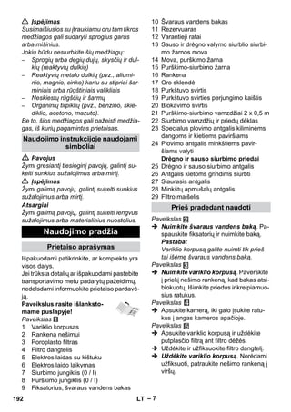 – 7 
 Įspėjimas 
Susimaišiusios su įtraukiamu oru tam tikros 
medžiagos gali sudaryti sprogius garus 
arba mišinius. 
Jokiu būdu nesiurbkite šių medžiagų: 
– Sprogių arba degių dujų, skysčių ir dul-kių 
(reaktyvių dulkių) 
– Reaktyvių metalo dulkių (pvz., aliumi-nio, 
magnio, cinko) kartu su stipriai šar-miniais 
arba rūgštiniais valikliais 
– Neskiestų rūgščių ir šarmų 
– Organinių tirpiklių (pvz., benzino, skie-diklio, 
acetono, mazuto). 
Be to, šios medžiagos gali pažeisti medžia-gas, 
iš kurių pagamintas prietaisas. 
 Pavojus 
Žymi gresiantį tiesioginį pavojų, galintį su-kelti 
sunkius sužalojimus arba mirtį. 
 Įspėjimas 
Žymi galimą pavojų, galintį sukelti sunkius 
sužalojimus arba mirtį. 
Atsargiai 
Žymi galimą pavojų, galintį sukelti lengvus 
sužalojimus arba materialinius nuostolius. 
Išpakuodami patikrinkite, ar komplekte yra 
visos dalys. 
Jei trūksta detalių ar išpakuodami pastebite 
transportavimo metu padarytų pažeidimų, 
nedelsdami informuokite prietaiso pardavė-ją. 
Paveikslus rasite išlanksto-mame 
puslapyje! 
Paveikslas 
1 Variklio korpusas 
2 Rankena nešimui 
3 Poroplasto filtras 
4 Filtro dangtelis 
5 Elektros laidas su kištuku 
6 Elektros laido laikymas 
7 Siurbimo jungiklis (0 / I) 
8 Purškimo jungiklis (0 / I) 
9 Fiksatorius, švaraus vandens bakas 
10 Švaraus vandens bakas 
11 Rezervuaras 
12 Varantieji ratai 
13 Sauso ir drėgno valymo siurblio siurbi-mo 
žarnos mova 
14 Mova, purškimo žarna 
15 Purškimo-siurbimo žarna 
16 Rankena 
17 Oro sklendė 
18 Purkštuvo svirtis 
19 Purkštuvo svirties perjungimo kaištis 
20 Blokavimo svirtis 
21 Purškimo-siurbimo vamzdžiai 2 x 0,5 m 
22 Siurbimo vamzdžių ir priedų dėklas 
23 Specialus plovimo antgalis kiliminėms 
dangoms ir kietiems paviršiams 
24 Plovimo antgalis minkštiems pavir-šiams 
valyti 
Drėgno ir sauso siurbimo priedai 
25 Drėgno ir sauso siurbimo antgalis 
26 Antgalis kietoms grindims siurbti 
27 Siaurasis antgalis 
28 Minkštų apmušalų antgalis 
29 Filtro maišelis 
Paveikslas 
 Nuimkite švaraus vandens baką. Pa-spauskite 
fiksatorių ir nuimkite baką. 
Pastaba: 
Variklio korpusą galite nuimti tik prieš 
tai išėmę švaraus vandens baką. 
Paveikslas 
 Nuimkite variklio korpusą. Paverskite 
į priekį nešimo rankeną, kad bakas atsi-blokuotų. 
Išimkite priedus ir kreipiamuo-sius 
ratukus. 
Paveikslas 
 Apsukite kamerą, iki galo įsukite ratu-kus 
į angas kameros apačioje. 
Paveikslas 
 Apsukite variklio korpusą ir uždėkite 
putplasčio filtrą ant filtro dėžės. 
 Uždėkite ir užfiksuokite filtro dangtelį. 
 Uždėkite variklio korpusą. Norėdami 
užfiksuoti, patraukite nešimo rankeną į 
viršų. 
Naudojimo instrukcijoje naudojami 
simboliai 
Naudojimo pradžia 
Prietaiso aprašymas 
Prieš pradedant naudoti 
192 LT 
 