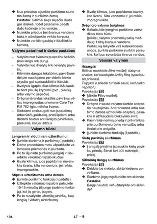 – 9 
 Nuo prietaiso atjunkite purškimo-siurbi-mo 
žarną ir purškimo žarną. 
Pastaba: Galimai likęs skysčio likutis 
gali ištekėti, todėl patariame padėti 
dušo kabinoje arba vonioje. 
 Nuimkite priedus bei švaraus vandens 
baką ir atblokuokite viriklio korpusą. 
 Nuimkite variklio gaubtą ir ištuštinkite 
kamerą. 
– Valykite nuo šviesios pusės link šešėlio 
(nuo lango link durų). 
– Valykite nuo išvalytų link nevalytų pavir-šių. 
– Kiliminės dangos tekstūriniu paviršiumi 
dėl per naudojamo per didelio kiekio 
skysčio gali susiraukšlėti ir išblukti. 
– Išvalytus ilgaplaušius kilimus iššukuoki-te 
bent plaušų kryptimi (pvz., plaušų 
arba valymo šepečiu). 
– Drėgnai išvalytas tekstilės paviršius vė-liau 
impregnuotas priemone Care Tex 
RM 762 ilgiau išlieka švarus. 
– Siekdami apsisaugoti nuo įspaudimų 
arba rūdžių pėdsakų, prieš lipdami arba 
dėdami baldus ant išvalyto paviršiaus, 
palaukite, kol jis išdžius. 
 Įjunkite siurbimą ir purškimą (I padėtis). 
 Darbo procedūros metu užpurkškite va-lomosios 
priemonės ir įsiurbkite. 
 Po to išjunkite purškimo jungiklį ir išsi-urbkite 
valomojo tirpalo likučius. 
 Išvalę kilimus, juos papildomai nuvaly-kite 
švariu, šiltu vandeniu ir, jei reikia, 
impregnuokite. 
 Įjunkite purškimo funkciją (I padėtis). 
 Užtepkite valomojo tirpalo ir palaukite 
10-15 minučių (išjungę siurbimo funkci-ją), 
kol jis geriau įsigers. 
 Po to nuvalykite užterštą paviršių, kaip 
lengvą / vidutinį užterštumą. 
 Išvalę kilimus, juos papildomai nuvaly-kite 
švariu, šiltu vandeniu ir, jei reikia, 
impregnuokite. 
 Išskalaukite įrenginio purškimo vamz-džius 
tokiu būdu: 
Įpilkite į valymo priemonių baką maž-daug 
1 litrą švaraus vandens. 
Purkštuką laikykite virš nutekamosios 
angos, įjunkite purškimo siurblį ir palau-kite, 
kol bus suvartotas švarus vanduo. 
Atsargiai 
Būtinai naudokite filtro maišelį, išskyrus 
atvejus, kai naudojate lizdinį filtrą (specialu-sis 
priedas). 
Talpykla ir priedai turi būti sausi, kad nieko 
nepriliptų. 
Paveikslas 
 Įdėkite Filtro maišelį. 
Paveikslas 
 Drėgno ir sauso valymo siurblio adapte-rio 
naudojimas. Ant rankenos arba siur-bimo 
žarnos užmaukite adapterį, pasu-kite 
ir užfiksuokite blokavimo svirtį. 
 Pasirinkite norimą priedą ir pritvirtinkite 
prie purškimo-siurbimo vamzdžių arba 
tiesiai prie antgalio. 
 Įjunkite siurbimo funkciją (I padėtis). 
Paveikslas 
 Į antgalį grindims įspauskite kietų pavir-šių 
priedą. Šeriai turi būti nukreipti į 
priekį. 
Paveikslas 
 Dirbkite be rinkinio, skirto kietiems pa-viršiams. 
 Siurbimo jėgą reguliuokite oro sklende. 
Pastaba: 
Baigę naudoti, vėl uždarykite oro sklen-dę! 
Valymo patarimai ir darbo pastabos 
Valymo būdai 
Lengvam ir vidutiniam užterštumui 
Stiprus užterštumas arba dėmės 
Drėgnojo valymo baigimas 
Sausas valymas 
Kietų paviršių siurbimas 
Kiliminių dangų siurbimas 
194 LT 
 