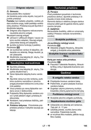 – 10 
 Dėmesio: 
Nenaudokite filtro maišelio! 
Jei išsiskiria putos arba skystis, tuoj pat iš-junkite 
prietaisą! 
Pastaba: kai maišelis užsipildo, rodiklis už-daro 
siurbimo angą, todėl padidėja variklio 
sūkių skaičius. Prietaisą tuoj pat išjunkite ir 
ištuštinkite talpyklą. 
 Drėgmei arba šlapiems nešvarumams 
naudokite plovimo antgalį. 
Naudojant siaurąjį antgalį: 
 užmauti ir užfiksuoti drėgno / sauso va-lymo 
siurblio adapterį. Siaurąjį antgalį 
užstumkite tiesiog ant adapterio. 
 Įjunkite siurbimo funkciją (I padėtis). 
Paveikslas 
 Jei siurbiamas vanduo iš talpyklos, ati-darykite 
oro sklendę. Baigę naudoti, ją 
vėl uždarykite. 
 Ištuštinkite visą talpyklą (žr. skyrių „Tal-pyklos 
ištuštinimas“). 
 Išjunkite prietaisą. 
 Ištuštinkite visą talpyklą (žr. skyrių „Tal-pyklos 
ištuštinimas“). 
 Gerai išplaukite talpyklą švariu vande-niu. 
 Atjunkite vieną nuo kito rankeną, purš-kimo 
siurbimo vamzdžius ir plovimo 
antgalį atverdami blokavimo svirtį (vidu-rinė 
padėtis). 
 Visus priedus po vieną išplaukite van-dens 
srove ir išdžiovinkite. 
 Putplasčio filtrą išplaukite vandens sro-ve 
ir prieš įdėdami atgal į prietaisą iš-džiovinkite. 
 Norėdami, kad prietaisas išdžiūtų, pali-kite 
jį atvirą. 
 Prietaiso laikymas. Pritvirtinkite prie 
prietaiso priedus ir laikykite sausoje pa-talpoje. 
 Pavojus 
Prieš pradėdami įprastinės ir techninės 
priežiūros darbus, išjunkite prietaisą ir iš-traukite 
iš lizdo tinklo kištuką. 
Remonto darbus ir elektros įrangos darbus 
tinkamai atlikti gali tik įgaliota klientų aptar-navimo 
tarnyba. 
 Įspėjimas 
Nenaudokite šveitiklių, stiklo ar universalių 
valiklių! Prietaiso niekada nenardinkite į 
vandenį. 
Jei purškiama netolygi srovė. 
Paveikslas 
 Atleiskite antgalio fiksatorių, ištraukite 
antgalį, jį išvalykite arba pakeiskite. 
Kartą per metus arba prireikus. 
Paveikslas 
 Pasukite ir atleiskite fiksatorių. Ištrauki-te 
filtrą į viršų ir išplaukite švariame van-denyje. 
 Pripildykite švaraus vandens baką. 
 Patikrinkite, ar gerai įstatytas švaraus 
vandens bakas. 
 Sugedęs valymo priemonių siurblys; 
kreipkitės į klientų aptarnavimo tarnybą. 
 Išvalykite plovimo antgalio purkštuką. 
 Uždarykite oro sklendę ant rankenos. 
Taip pat. žr. 11 pav. 
 Užsikišę priedai, siurblio žarna arba 
vamzdžiai. Pašalinkite kamštį. 
 ar ne pilnas filtro maišelis, įdėkite naują 
filtro maišelį 
Drėgnas valymas 
Naudojimo nutraukimas 
Techninė priežiūra 
Išvalykite purkštuvą 
Išvalykite švaraus vandens bako 
filtrą 
Gedimai 
Iš antgalio neteka vanduo 
Purškiama netolygi srovė 
Nepakankama siurbimo galia 
LT 195 
 