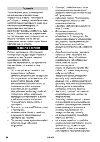 – 6 
У кожній країні діють умови гарантії, 
видані нашими компетентними 
товариствами зі збуту. Неполадки в 
роботі пристрою ми усуваємо безплатно 
протягом терміну дії гарантії, якщо вони 
викликані браком матеріалу чи 
помилками виготовлення. У 
гарантійному випадку звертайтесь, будь 
ласка, з обладнанням та документами, 
що підтверджують покупку пристрою, до 
Вашого торгового агента або до 
приведених нижче пунктів гарантійного 
обслуговування клієнтів. 
Разом з вказівками в цій інструкції з 
експлуатації слід враховувати загальні 
правила техніки безпеки та норми 
законодавчих органів. 
Будь-яке застосування, що суперечить 
цим вказівкам, спричиняє втрату 
гарантії. 
– Цій пристрій не призначений для 
використання людьми з 
обмеженими фізичними, сенсорними 
або розумовими можливостями або 
з відсутністю досвіду й/або 
відсутністю відповідних знань, за 
винятком випадків, коли вони 
знаходяться під наглядом 
відповідальної за безпеку особи або 
отримують від неї вказівки по 
застосуванню пристрою, а також 
усвідомлюють можливі ризики. 
– Не дозволяйте дітям грати з 
пристроєм. 
– Стежити за тим, щоб діти не грали 
із пристроєм. 
– Не дозволяйте дітям проводити 
очищення та обслуговування 
пристрою без нагляду. 
– Пакувальну плівку тримайте подалі 
від дітей, існує небезпека 
задушення! 
– Пристрій слід відключати після 
кожного використання і перед 
проведенням очищення/технічного 
обслуговування. 
– Небезпека пожежі. Не допускати 
всмоктування палаючих або 
тліючих предметів. 
– Пристрій необхідно розміщати на 
міцний основі. 
– Користувач повинен 
використовувати прилад у 
відповідності до інструкцій. Він 
повинен враховувати місцеві умови і 
при роботі з приладом постійно 
пам'ятати про можливість 
присутності третіх осіб, особливо 
дітей. 
– Перед використанням перевірте 
належний стан пристрою та 
обладнання. Якщо обладнання 
знаходиться у небездоганному 
стані, його не можна 
використовувати. 
– Ніколи не опускайте прилад або 
кабель, або штепсельну вилку у 
воду чи інші рідини. 
– Заборонено використовувати 
прилад у вибухонебезпечних 
приміщеннях. У разі використання 
приладу у небезпечній зоні необхідно 
дотримуватися відповідних 
інструкцій з техніки безпеки. 
– Захищати пристрій від зовнішніх 
атмосферних умов, вологи та 
джерел тепла. 
– У випадку падіння прилад повинен 
бути перевірений авторизованою 
службою обслуговування клієнтів, 
тому що можуть виявитися 
внутрішні ушкодження, які 
знижують безпеку приладу. 
– Не використовуйте прилад для 
отруйних речовин. 
– Не використовуйте прилад для 
збирання таких матеріалів, ск гіпс, 
цемент тощо, тому що при 
взаємодії з водою вони можуть 
затвердіти й пошкодити прилад. 
Гарантія 
Правила безпеки 
198 UK 
 
